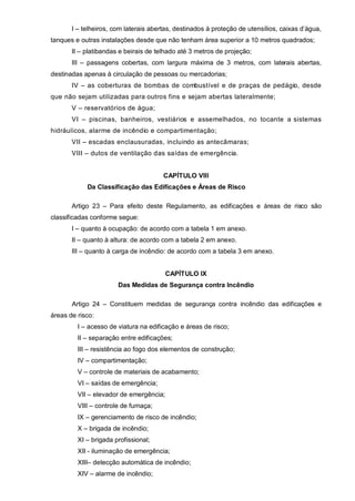 I – telheiros, com laterais abertas, destinados à proteção de utensílios, caixas d’água,
tanques e outras instalações desde que não tenham área superior a 10 metros quadrados;
       II – platibandas e beirais de telhado até 3 metros de projeção;
       III – passagens cobertas, com largura máxima de 3 metros, com laterais abertas,
destinadas apenas à circulação de pessoas ou mercadorias;
       IV – as coberturas de bombas de combustível e de praças de pedágio, desde
que não sejam utilizadas para outros fins e sejam abertas lateralmente;
       V – reservatórios de água;
       VI – piscinas, banheiros, vestiários e assemelhados, no tocante a sistemas
hidráulicos, alarme de incêndio e compartimentação;
       VII – escadas enclausuradas, incluindo as antecâmaras;
       VIII – dutos de ventilação das saídas de emergência.


                                       CAPÍTULO VIII
            Da Classificação das Edificações e Áreas de Risco

       Artigo 23 – Para efeito deste Regulamento, as edificações e áreas de risco são
classificadas conforme segue:
       I – quanto à ocupação: de acordo com a tabela 1 em anexo.
       II – quanto à altura: de acordo com a tabela 2 em anexo.
       III – quanto à carga de incêndio: de acordo com a tabela 3 em anexo.


                                         CAPÍTULO IX
                       Das Medidas de Segurança contra Incêndio

       Artigo 24 – Constituem medidas de segurança contra incêndio das edificações e
áreas de risco:
         I – acesso de viatura na edificação e áreas de risco;
         II – separação entre edificações;
         III – resistência ao fogo dos elementos de construção;
         IV – compartimentação;
         V – controle de materiais de acabamento;
         VI – saídas de emergência;
         VII – elevador de emergência;
         VIII – controle de fumaça;
         IX – gerenciamento de risco de incêndio;
         X – brigada de incêndio;
         XI – brigada profissional;
         XII - iluminação de emergência;
         XIII– detecção automática de incêndio;
         XIV – alarme de incêndio;
 