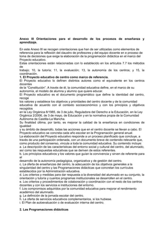 Anexo III Orientaciones para el desarrollo de los procesos de enseñanza y
aprendizaje.
En este Anexo III se recogen orientaciones que han de ser utilizadas como elementos de
referencia para la reflexión del claustro de profesores y del equipo docente en e proceso de
toma de decisiones que exige la elaboración de la programación didáctica en el marco del
Proyecto educativo.
Estas orientaciones están relacionadas con lo establecido en los artículos 7.7 los métodos
de
trabajo; 10, la tutoría; 11, la evaluación; 13, la autonomía de los centros; y 15, la
coordinación.
1. El Proyecto educativo de centro como marco de referencia.
El Proyecto educativo lo definen distintos autores como el equivalente en los centros
docentes
de la “Constitución”. A través de él, la comunidad educativa define, en el marco de su
autonomía, el modelo de alumna y alumno que quiere educar.
El Proyecto educativo es el documento programático que define la identidad del centro,
recoge
los valores y establece los objetivos y prioridades del centro docente y de la comunidad
educativa de acuerdo con el contexto socioeconómico y con los principios y objetivos
recogidos
en la Ley Orgánica 8/1985, de 3 de julio, Reguladora del Derecho a la Educación, en la Ley
Orgánica 2/2006, de 3 de mayo, de Educación y en la normativa propia de la Comunidad
Autónoma de Castilla-La Mancha.
Su finalidad última, por tanto, es mejorar la calidad de la enseñanza en condiciones de
igualdad
y su ámbito de desarrollo, todas las acciones que en el centro docente se llevan a cabo. El
Proyecto educativo se concreta cada año escolar en la Programación general anual.
La elaboración del Proyecto educativo responde a un proceso planificado que concluye, a
través de una participación ordenada, con un documento breve de contenido relevante que,
como producto del consenso, vincula a toda la comunidad educativa. Su contenido incluye:
a. La descripción de las características del entorno social y cultural del centro, del alumnado,
así como las respuestas educativas que se deriven de estos referentes.
b. Los principios educativos y los valores que guían la convivencia y sirven de referente para
el
desarrollo de la autonomía pedagógica, organizativa y de gestión del centro.
c. La oferta de enseñanzas del centro, la adecuación de los objetivos generales a la
singularidad del centro y las Programaciones didácticas que concretan los currículos
establecidos por la Administración educativa.
d. Los criterios y medidas para dar respuesta a la diversidad del alumnado en su conjunto, la
orientación y tutoría y cuantos programas institucionales se desarrollen en el centro.
e. Los criterios y procedimientos de colaboración y coordinación con el resto de los centros
docentes y con los servicios e instituciones del entorno.
f. Los compromisos adquiridos por la comunidad educativa para mejorar el rendimiento
académico del alumnado.
g. La definición de la jornada escolar del centro.
h. La oferta de servicios educativos complementarios, si los hubiese.
i. El Plan de autoevaluación o de evaluación interna del centro.
2. Las Programaciones didácticas

 