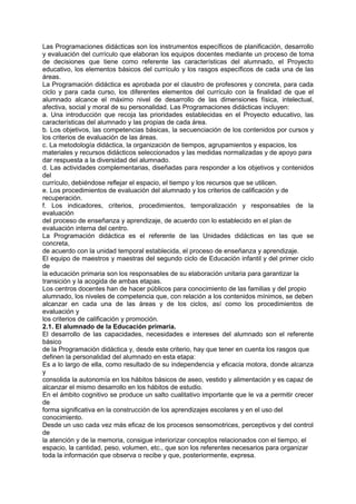 Las Programaciones didácticas son los instrumentos específicos de planificación, desarrollo
y evaluación del currículo que elaboran los equipos docentes mediante un proceso de toma
de decisiones que tiene como referente las características del alumnado, el Proyecto
educativo, los elementos básicos del currículo y los rasgos específicos de cada una de las
áreas.
La Programación didáctica es aprobada por el claustro de profesores y concreta, para cada
ciclo y para cada curso, los diferentes elementos del currículo con la finalidad de que el
alumnado alcance el máximo nivel de desarrollo de las dimensiones física, intelectual,
afectiva, social y moral de su personalidad. Las Programaciones didácticas incluyen:
a. Una introducción que recoja las prioridades establecidas en el Proyecto educativo, las
características del alumnado y las propias de cada área.
b. Los objetivos, las competencias básicas, la secuenciación de los contenidos por cursos y
los criterios de evaluación de las áreas.
c. La metodología didáctica, la organización de tiempos, agrupamientos y espacios, los
materiales y recursos didácticos seleccionados y las medidas normalizadas y de apoyo para
dar respuesta a la diversidad del alumnado.
d. Las actividades complementarias, diseñadas para responder a los objetivos y contenidos
del
currículo, debiéndose reflejar el espacio, el tiempo y los recursos que se utilicen.
e. Los procedimientos de evaluación del alumnado y los criterios de calificación y de
recuperación.
f. Los indicadores, criterios, procedimientos, temporalización y responsables de la
evaluación
del proceso de enseñanza y aprendizaje, de acuerdo con lo establecido en el plan de
evaluación interna del centro.
La Programación didáctica es el referente de las Unidades didácticas en las que se
concreta,
de acuerdo con la unidad temporal establecida, el proceso de enseñanza y aprendizaje.
El equipo de maestros y maestras del segundo ciclo de Educación infantil y del primer ciclo
de
la educación primaria son los responsables de su elaboración unitaria para garantizar la
transición y la acogida de ambas etapas.
Los centros docentes han de hacer públicos para conocimiento de las familias y del propio
alumnado, los niveles de competencia que, con relación a los contenidos mínimos, se deben
alcanzar en cada una de las áreas y de los ciclos, así como los procedimientos de
evaluación y
los criterios de calificación y promoción.
2.1. El alumnado de la Educación primaria.
El desarrollo de las capacidades, necesidades e intereses del alumnado son el referente
básico
de la Programación didáctica y, desde este criterio, hay que tener en cuenta los rasgos que
definen la personalidad del alumnado en esta etapa:
Es a lo largo de ella, como resultado de su independencia y eficacia motora, donde alcanza
y
consolida la autonomía en los hábitos básicos de aseo, vestido y alimentación y es capaz de
alcanzar el mismo desarrollo en los hábitos de estudio.
En el ámbito cognitivo se produce un salto cualitativo importante que le va a permitir crecer
de
forma significativa en la construcción de los aprendizajes escolares y en el uso del
conocimiento.
Desde un uso cada vez más eficaz de los procesos sensomotrices, perceptivos y del control
de
la atención y de la memoria, consigue interiorizar conceptos relacionados con el tiempo, el
espacio, la cantidad, peso, volumen, etc., que son los referentes necesarios para organizar
toda la información que observa o recibe y que, posteriormente, expresa.

 
