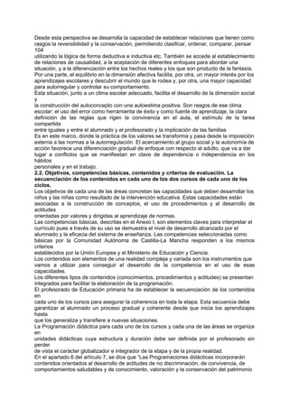 Desde esta perspectiva se desarrolla la capacidad de establecer relaciones que tienen como
rasgos la reversibilidad y la conservación, permitiendo clasificar, ordenar, comparar, pensar
104
utilizando la lógica de forma deductiva e inductiva etc. También se accede al establecimiento
de relaciones de causalidad, a la aceptación de diferentes enfoques para abordar una
situación, y a la diferenciación entre los hechos reales y los que son producto de la fantasía.
Por una parte, el equilibrio en la dimensión afectiva facilita, por otra, un mayor interés por los
aprendizajes escolares y descubrir el mundo que le rodea y, por otra, una mayor capacidad
para autorregular y controlar su comportamiento.
Esta situación, junto a un clima escolar adecuado, facilita el desarrollo de la dimensión social
y
la construcción del autoconcepto con una autoestima positiva. Son rasgos de ese clima
escolar: el uso del error como herramienta de éxito y como fuente de aprendizaje, la clara
definición de las reglas que rigen la convivencia en el aula, el estímulo de la tarea
compartida
entre iguales y entre el alumnado y el profesorado y la implicación de las familias
Es en este marco, donde la práctica de los valores se transforma y pasa desde la imposición
externa a las normas a la autorregulación. El acercamiento al grupo social y la autonomía de
acción favorece una diferenciación gradual de enfoque con respecto al adulto, que va a dar
lugar a conflictos que se manifiestan en clave de dependencia o independencia en los
hábitos
personales y en el trabajo.
2.2. Objetivos, competencias básicas, contenidos y criterios de evaluación. La
secuenciación de los contenidos en cada uno de los dos cursos de cada uno de los
ciclos.
Los objetivos de cada una de las áreas concretan las capacidades que deben desarrollar los
niños y las niñas como resultado de la intervención educativa. Estas capacidades están
asociadas a la construcción de conceptos, el uso de procedimientos y al desarrollo de
actitudes
orientadas por valores y dirigidas al aprendizaje de normas.
Las competencias básicas, descritas en el Anexo I, son elementos claves para interpretar el
currículo pues a través de su uso se demuestra el nivel de desarrollo alcanzado por el
alumnado y la eficacia del sistema de enseñanza. Las competencias seleccionadas como
básicas por la Comunidad Autónoma de Castilla-La Mancha responden a los mismos
criterios
establecidos por la Unión Europea y el Ministerio de Educación y Ciencia.
Los contenidos son elementos de una realidad compleja y variada son los instrumentos que
vamos a utilizar para conseguir el desarrollo de la competencia en el uso de esas
capacidades.
Los diferentes tipos de contenidos (conocimientos, procedimientos y actitudes) se presentan
integrados para facilitar la elaboración de la programación.
El profesorado de Educación primaria ha de establecer la secuenciación de los contenidos
en
cada uno de los cursos para asegurar la coherencia en toda la etapa. Esta secuencia debe
garantizar al alumnado un proceso gradual y coherente desde que inicia los aprendizajes
hasta
que los generaliza y transfiere a nuevas situaciones.
La Programación didáctica para cada uno de los cursos y cada una de las áreas se organiza
en
unidades didácticas cuya estructura y duración debe ser definida por el profesorado sin
perder
de vista el carácter globalizador e integrador de la etapa y de la propia realidad.
En el apartado 6 del artículo 7, se dice que “Las Programaciones didácticas incorporarán
contenidos orientados al desarrollo de actitudes de no discriminación, de convivencia, de
comportamientos saludables y de conocimiento, valoración y la conservación del patrimonio

 