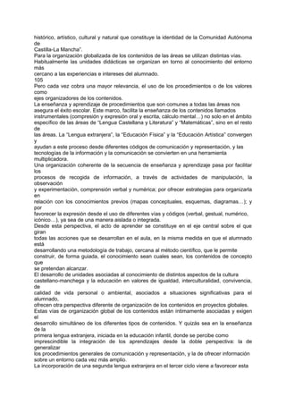 histórico, artístico, cultural y natural que constituye la identidad de la Comunidad Autónoma
de
Castilla-La Mancha”.
Para la organización globalizada de los contenidos de las áreas se utilizan distintas vías.
Habitualmente las unidades didácticas se organizan en torno al conocimiento del entorno
más
cercano a las experiencias e intereses del alumnado.
105
Pero cada vez cobra una mayor relevancia, el uso de los procedimientos o de los valores
como
ejes organizadores de los contenidos.
La enseñanza y aprendizaje de procedimientos que son comunes a todas las áreas nos
asegura el éxito escolar. Este marco, facilita la enseñanza de los contenidos llamados
instrumentales (compresión y expresión oral y escrita, cálculo mental…) no solo en el ámbito
específico de las áreas de “Lengua Castellana y Literatura” y “Matemáticas”, sino en el resto
de
las áreas. La “Lengua extranjera”, la “Educación Física” y la “Educación Artística” convergen
y
ayudan a este proceso desde diferentes códigos de comunicación y representación, y las
tecnologías de la información y la comunicación se convierten en una herramienta
multiplicadora.
Una organización coherente de la secuencia de enseñanza y aprendizaje pasa por facilitar
los
procesos de recogida de información, a través de actividades de manipulación, la
observación
y experimentación, comprensión verbal y numérica; por ofrecer estrategias para organizarla
en
relación con los conocimientos previos (mapas conceptuales, esquemas, diagramas…); y
por
favorecer la expresión desde el uso de diferentes vías y códigos (verbal, gestual, numérico,
icónico…), ya sea de una manera aislada o integrada.
Desde esta perspectiva, el acto de aprender se constituye en el eje central sobre el que
giran
todas las acciones que se desarrollan en el aula, en la misma medida en que el alumnado
está
desarrollando una metodología de trabajo, cercana al método científico, que le permite
construir, de forma guiada, el conocimiento sean cuales sean, los contenidos de concepto
que
se pretendan alcanzar.
El desarrollo de unidades asociadas al conocimiento de distintos aspectos de la cultura
castellano-manchega y la educación en valores de igualdad, interculturalidad, convivencia,
de
calidad de vida personal o ambiental, asociados a situaciones significativas para el
alumnado,
ofrecen otra perspectiva diferente de organización de los contenidos en proyectos globales.
Estas vías de organización global de los contenidos están íntimamente asociadas y exigen
el
desarrollo simultáneo de los diferentes tipos de contenidos. Y quizás sea en la enseñanza
de la
primera lengua extranjera, iniciada en la educación infantil, donde se percibe como
imprescindible la integración de los aprendizajes desde la doble perspectiva: la de
generalizar
los procedimientos generales de comunicación y representación, y la de ofrecer información
sobre un entorno cada vez más amplio.
La incorporación de una segunda lengua extranjera en el tercer ciclo viene a favorecer esta

 