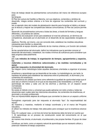 línea de trabajo desde los planteamientos comunicativos del marco de referencia europeo
para
las lenguas.
El Plan de Lectura de Castilla-La Mancha, con sus objetivos, contenidos y ámbitos de
desarrollo, integra ambos criterios a la hora de organizar los contenidos del currículo y
puede
ser un ejemplo claro del modelo de globalización descrito para fomentar el hábito y el placer
por la lectura y mejorar las competencias básicas comunicativas. El Plan de Lectura permite
el
desarrollo de procedimientos comunes a todas las áreas, a través de formatos y lenguas
diferentes, y la práctica de valores.
Los criterios de evaluación sirven para establecer el nivel de suficiencia, en términos de
competencia, alcanzado por el alumnado en el desarrollo de las capacidades recogidas en
los
objetivos. Permite, así mismo, una vez conocido éste, establecer las medidas educativas
necesarias para facilitar su desarrollo.
Corresponde al equipo docente, partiendo de los mismos criterios y en función del contexto
y
de las características del alumnado, definir los indicadores que le permiten conocer el
desarrollo del alumnado y establecer, los niveles mínimos de suficiencia para considerar que
éste progresa adecuadamente.
106
2.3. Los métodos de trabajo, la organización de tiempos, agrupamientos y espacios,
los
materiales y recursos didácticos seleccionados y las medidas normalizadas y de
apoyo
para dar respuesta a la diversidad del alumnado.
Se integran como metodología todas aquellas decisiones orientadas a organizar el proceso
de
enseñanza y aprendizaje que se desarrolla en las aulas. La metodología es, por tanto, la
hipótesis de partida para establecer las relaciones entre el profesorado, el alumnado y los
contenidos de enseñanza.
Una enseñanza de calidad que tiene como referente la igualdad de oportunidad exige que el
aula sea un entorno inclusivo en el que se da respuesta a las necesidades y al ritmo de
aprendizaje de todos y cada uno de los alumnos y alumnas, en un espacio social
normalizado
e interactivo.
No existe el método único y universal que puede aplicarse con éxito a todos y todas las
situaciones sean cuales sean las intenciones educativas, los contenidos de enseñanzas, el
alumnado y el propio profesorado.
Pero es imprescindible alejarse de enfoques que convierten la clase en un espacio uniforme
y
homogéneo organizado para dar respuesta al alumnado “tipo”. Es responsabilidad del
equipo
de maestros y maestras, mediante el trabajo coordinado y en el marco del Proyecto
educativo,
el utilizar los métodos de trabajo más adecuados para conseguir que la enseñanza alcance
sus
fines. En cualquier caso, y a la hora de tomar las decisiones debe de tener en cuenta que:
1. El aprendizaje es un proceso de construcción social del conocimiento en el que
intervienen,
de manera más directa, el alumnado, el profesorado y las propias familias. El grupo de clase
se
constituye, por tanto, como un espacio natural de aprendizaje que es necesario utilizar y
potenciar mediante el trabajo cooperativo.

 