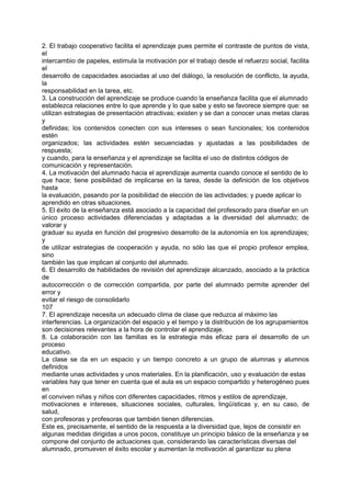 2. El trabajo cooperativo facilita el aprendizaje pues permite el contraste de puntos de vista,
el
intercambio de papeles, estimula la motivación por el trabajo desde el refuerzo social, facilita
el
desarrollo de capacidades asociadas al uso del diálogo, la resolución de conflicto, la ayuda,
la
responsabilidad en la tarea, etc.
3. La construcción del aprendizaje se produce cuando la enseñanza facilita que el alumnado
establezca relaciones entre lo que aprende y lo que sabe y esto se favorece siempre que: se
utilizan estrategias de presentación atractivas; existen y se dan a conocer unas metas claras
y
definidas; los contenidos conecten con sus intereses o sean funcionales; los contenidos
estén
organizados; las actividades estén secuenciadas y ajustadas a las posibilidades de
respuesta;
y cuando, para la enseñanza y el aprendizaje se facilita el uso de distintos códigos de
comunicación y representación.
4. La motivación del alumnado hacia el aprendizaje aumenta cuando conoce el sentido de lo
que hace; tiene posibilidad de implicarse en la tarea, desde la definición de los objetivos
hasta
la evaluación, pasando por la posibilidad de elección de las actividades; y puede aplicar lo
aprendido en otras situaciones.
5. El éxito de la enseñanza está asociado a la capacidad del profesorado para diseñar en un
único proceso actividades diferenciadas y adaptadas a la diversidad del alumnado; de
valorar y
graduar su ayuda en función del progresivo desarrollo de la autonomía en los aprendizajes;
y
de utilizar estrategias de cooperación y ayuda, no sólo las que el propio profesor emplea,
sino
también las que implican al conjunto del alumnado.
6. El desarrollo de habilidades de revisión del aprendizaje alcanzado, asociado a la práctica
de
autocorrección o de corrección compartida, por parte del alumnado permite aprender del
error y
evitar el riesgo de consolidarlo
107
7. El aprendizaje necesita un adecuado clima de clase que reduzca al máximo las
interferencias. La organización del espacio y el tiempo y la distribución de los agrupamientos
son decisiones relevantes a la hora de controlar el aprendizaje.
8. La colaboración con las familias es la estrategia más eficaz para el desarrollo de un
proceso
educativo.
La clase se da en un espacio y un tiempo concreto a un grupo de alumnas y alumnos
definidos
mediante unas actividades y unos materiales. En la planificación, uso y evaluación de estas
variables hay que tener en cuenta que el aula es un espacio compartido y heterogéneo pues
en
el conviven niñas y niños con diferentes capacidades, ritmos y estilos de aprendizaje,
motivaciones e intereses, situaciones sociales, culturales, lingüísticas y, en su caso, de
salud,
con profesoras y profesoras que también tienen diferencias.
Este es, precisamente, el sentido de la respuesta a la diversidad que, lejos de consistir en
algunas medidas dirigidas a unos pocos, constituye un principio básico de la enseñanza y se
compone del conjunto de actuaciones que, considerando las características diversas del
alumnado, promueven el éxito escolar y aumentan la motivación al garantizar su plena

 