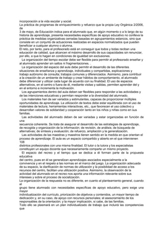 incorporación a la vida escolar y social.
La práctica de programas de enriquecimiento y refuerzo que la propia Ley Orgánica 2/2006,
de
3 de mayo, de Educación indica para el alumnado que, en algún momento o a lo largo de su
historia de aprendizaje, presenta necesidades específicas de apoyo educativo no conlleva la
práctica de medidas organizativas cerradas basadas en agrupamientos estancos, sino que
consiste en un conjunto de actuaciones realizadas en espacios normalizados que pueden
beneficiar a cualquier alumno o alumna.
El reto, por tanto, para el profesorado está en conseguir que todos y todas reciban una
educación de calidad, que alcancen el máximo desarrollo de sus capacidades sin renunciar,
por ello, a que lo hagan en condiciones de igualdad sin exclusiones.
La organización del tiempo escolar debe ser flexible para permitir al profesorado enseñar y
al alumnado aprender sin saltos ni fragmentaciones. .
La organización del espacio del aula debe permitir el desarrollo de las diferentes
situaciones de enseñanza y aprendizaje, individuales y compartidas, explicaciones y
trabajo autónomo de consulta; trabajos comunes y diferenciados. Asimismo, para contribuir
a la creación de un ambiente de trabajo y crear hábitos de comportamiento, el alumnado
debe diferenciar y utilizar cada lugar de acuerdo con su finalidad. El uso de espacios
alternativos, en el centro o fuera de él, mediante visitas y salidas, permiten aprender del y
en el entorno e incrementa la motivación.
Los agrupamientos dentro del aula deben ser flexibles para responder a las actividades y
de las intenciones educativas y permitan responder a la diversidad del alumnado.
Los materiales han de ser variados y estimulantes, capaces de proporcionar múltiples
oportunidades de aprendizaje. La utilización de textos debe estar equilibrada con el uso de
materiales de lectura, herramientas interactivas, etc., que favorecen el uso colectivo y
desarrollan valores de solidaridad y cooperación tanto en los niños y niñas como en sus
familias.
Las actividades del alumnado deben de ser variadas y estar organizadas en función de
una
secuencia coherente. Se trata de asegurar el desarrollo de las estrategias de aprendizaje,
de recogida y organización de la información; de revisión, de análisis; de búsqueda de
alternativas; de síntesis y evaluación; de refuerzo, ampliación y la generalización.
Las actividades de las maestras y maestros tienen sentido en la medida en que orientan el
proceso de aprendizaje. El aula es un espacio compartido y abierto en el que intervienen
108
distintos profesionales con una misma finalidad. El tutor o la tutora y los especialistas
constituyen un equipo docente que necesariamente comparte un mismo proyecto.
El espacio del recreo y el tiempo que se dedica a él forman parte de la propuesta
educativa
del centro, pues en él se generalizan aprendizajes asociados especialmente a la
convivencia y en el respeto a las normas en el marco del juego. La organización adecuada
de su espacio, la clarificación de normas de utilización y la posibilidad de acceso a los
recursos del centro, facilitan una utilización positiva. Asimismo, la observación de la
actividad del alumnado en el recreo nos aporta una información relevante sobre sus
intereses y sobre el proceso de socialización.
La organización de la respuesta no es diferente, en cuanto al planteamiento general, cuando
el
grupo tiene alumnado con necesidades específicas de apoyo educativo, pero exige una
mayor
individualización del currículo, priorización de objetivos y contenidos, un mayor tiempo de
dedicación y, en su caso, de apoyo con recursos personales; el asesoramiento de los
responsables de la orientación; y la mayor implicación, si cabe, de las familias.
Todo ello se plasmará en un plan individualizado de trabajo que incluirá las competencias
que

 