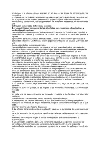 el alumno y la alumna deben alcanzar en el área o las áreas de conocimiento, los
contenidos,
la organización del proceso de enseñanza y aprendizaje y los procedimientos de evaluación.
En la organización del proceso de enseñanza y aprendizaje se incluirán actividades
individuales y cooperativas, los agrupamientos, los materiales necesarios, los responsables
y la
distribución secuenciada de tiempos y espacios.
2.4. Las actividades complementarias, diseñadas para responder a los objetivos y
contenidos del currículo.
Las actividades complementarias se integran en la programación didáctica para contribuir a
desarrollar los objetivos y contenidos de currículo en contextos no habituales (visitas a
lugares
significativos de la zona, salidas a la naturaleza…) y con la implicación de personas de la
comunidad educativa. Las familias, con un papel relevante para las abuelas y abuelos, son
una
fuente primordial de recursos personales.
Las actividades complementarias hacen que la escuela sea más atractiva para todos los
miembros de la comunidad educativa, contribuyen a incrementar el interés por aprender del
alumnado y facilitan la generalización de los aprendizajes fuera del contexto del aula.
2.5. La evaluación del alumnado y del proceso de enseñanza.
La evaluación del alumnado y del proceso de enseñanza y aprendizaje responde al mismo
modelo formativo que en el resto de las etapas, pues permite conocer el nivel de suficiencia
alcanzado para adaptar la enseñanza a sus necesidades.
La evaluación forma parte, por tanto, del propio proceso de enseñanza y aprendizaje y su
metodología responde a distintas intenciones y criterios. La evaluación del alumnado, tal y
como se define en los artículos 11 y 12 de este Decreto exige que:
1. El carácter global requiere que la información recogida permita conocer el desarrollo de
todas las dimensiones de su personalidad. Esto sólo es posible cuando se integra la
información de todas las áreas y se utilizan procedimientos diversos y multidimensionales.
2. La definición de niveles de desarrollo en los distintos criterios de evaluación de las áreas
para valorar el grado de adquisición de las competencias básicas en el desarrollo de las
capacidades. Esta evaluación elimina las comparaciones con el resto de compañeras y
compañeros y favorece la comparación consigo mismo.
3. El carácter continuo exige establecer momentos a lo largo de un proceso que nos
permitan
conocer el punto de partida, el de llegada y los momentos intermedios. La información
recogida
109
en cada una de estos momentos se comparte y traslada a las familias y al alumnado
mediante
procedimientos que garanticen su uso personal y eviten el colectivo.
4. El desarrollo del carácter formativo que toda evaluación continua tiene y que permite
incorporar las medidas de mejora necesarias, exige el conocimiento descriptivo de lo que
cada
alumna y alumna sabe hacer o desconoce.
5. La eficacia del procedimiento de evaluación pasa por la inmediatez de su conocimiento
por
parte del alumnado. La exigencia de identificación del error y el incremento del compromiso
del
alumnado con la mejora, exigen el uso de estrategias de evaluación compartida y
autoevaluación.
6. La promoción se concibe como una herramienta educativa que permite consolidar los
aprendizajes, la interpretación de su necesidad y la organización de una respuesta
individualizada ajustada a las necesidades corresponde al equipo de profesores coordinado
por

 