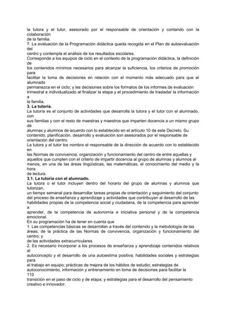 la tutora y el tutor, asesorado por el responsable de orientación y contando con la
colaboración
de la familia.
7. La evaluación de la Programación didáctica queda recogida en el Plan de autoevaluación
del
centro y contempla el análisis de los resultados escolares.
Corresponde a los equipos de ciclo en el contexto de la programación didáctica, la definición
de
los contenidos mínimos necesarios para alcanzar la suficiencia, los criterios de promoción
para
facilitar la toma de decisiones en relación con el momento más adecuado para que el
alumnado
permanezca en el ciclo; y las decisiones sobre los formatos de los informes de evaluación
trimestral e individualizado al finalizar la etapa y el procedimiento de trasladar la información
a
la familia.
3. La tutoría.
La tutoría es el conjunto de actividades que desarrolla la tutora y el tutor con el alumnado,
con
sus familias y con el resto de maestras y maestros que imparten docencia a un mismo grupo
de
alumnas y alumnos de acuerdo con lo establecido en el artículo 10 de este Decreto. Su
contenido, planificación, desarrollo y evaluación son asesorados por el responsable de
orientación del centro.
La tutora y el tutor los nombra el responsable de la dirección de acuerdo con lo establecido
en
las Normas de convivencia, organización y funcionamiento del centro de entre aquellas y
aquellos que cumplen con el criterio de impartir docencia al grupo de alumnas y alumnos al
menos, en una de las áreas lingüísticas, las matemáticas, el conocimiento del medio y la
hora
de lectura.
3.1. La tutoría con el alumnado.
La tutora o el tutor incluyen dentro del horario del grupo de alumnas y alumnos que
tutorizan,
un tiempo semanal para desarrollar tareas propias de orientación y seguimiento del conjunto
del proceso de enseñanza y aprendizaje y actividades que contribuyan al desarrollo de las
habilidades propias de la competencia social y ciudadana, de la competencia para aprender
a
aprender, de la competencia de autonomía e iniciativa personal y de la competencia
emocional.
En su programación ha de tener en cuenta que
1. Las competencias básicas se desarrollan a través del contenido y la metodología de las
áreas; de la práctica de las Normas de convivencia, organización y funcionamiento del
centro; y
de las actividades extracurriculares.
2. Es necesario incorporar a los procesos de enseñanza y aprendizaje contenidos relativos
al
autoconcepto y el desarrollo de una autoestima positiva; habilidades sociales y estrategias
para
el trabajo en equipo; prácticas de mejora de los hábitos de estudio; estrategias de
autoconocimiento, información y entrenamiento en toma de decisiones para facilitar la
110
transición en el paso de ciclo y de etapa; y estrategias para el desarrollo del pensamiento
creativo e innovador.

 