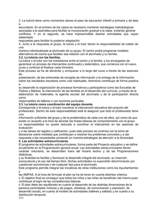 3. La tutoría tiene como momentos claves el paso de educación infantil a primaria y de ésta
a
secundaria. En el primero de los casos es necesario mantener estrategias metodológicas
asociadas a la asamblea para facilitar la incorporación gradual a la clase, evitando generar
conflictos. Y en el segundo, se hace imprescindible diseñar actividades que vayan
adelantado
respuestas para facilitar la posterior adaptación
4. Junto a la respuesta al grupo, la tutora y el tutor tienen la responsabilidad de tutelar de
una
manera individualizada al alumnado de su grupo. El centro podrá programar modelos
alternativos de tutoría que faciliten esa relación con el alumnado y su familia.
3.2. La tutoría con las familias.
La tutora o el tutor son los mediadores entre el centro y la familia, y los encargados de
garantizar un proceso de intercambio continuado y sistemático, que comienza con el nuevo
curso y continúa al finalizar cada trimestre.
Este proceso se ha de alimentar y enriquecer a lo largo del curso a través de las sesiones
de
presentación, de las entrevistas de recogida de información y la entrega de la información
sobre los resultados escolares como vías habituales. Asimismo contribuye de forma positiva
a
su desarrollo la organización de procesos formativos y participativos como las Escuelas de
Padres y Madres, la intervención de las familias en el desarrollo del currículo, a través de la
elaboración de materiales, la agenda escolar del alumnado y de la participación directa
como
responsables de talleres o con acciones puntuales.
3.3. La tutoría como coordinación del equipo docente.
Corresponde a la tutora o el tutor coordinar la intervención educativa del conjunto del
profesorado. Dentro de esta responsabilidad está el asegurar que todo el profesorado tiene
una
información suficiente del grupo y de la problemática de cada uno de ellos, así como de que
existe un acuerdo a la hora de abordar las líneas básicas de comportamiento con el grupo.
La responsabilidad no queda reducida a coordinar el intercambio en las sesiones de
evaluación
y a las tareas de registro y calificación, pues este proceso se continúa con la toma de
decisiones sobre medidas que contribuyan a resolver los problemas concretos y a dar
respuesta a las necesidades poniendo en marcha estrategias de atención a la diversidad.
4. Las actividades extracurriculares.
El programa de actividades extracurriculares, forma parte del Proyecto educativo y se define
anualmente en la Programación general anual. Las actividades extracurriculares tienen
carácter voluntario, se desarrollan fuera del horario lectivo y de las Programaciones
didácticas,
y su finalidad es facilitar y favorecer el desarrollo integral del alumnado, su inserción
sociocultural y el uso del tiempo libre. Dichas actividades no supondrán discriminación por
cuestiones económicas o de cualquier tipo para el alumnado.
Este programa permite integrar las iniciativas de otras instituciones como los Ayuntamientos
y
las AMPAS. A la hora de formular el plan se ha de tener en cuenta distintos criterios:
􀁊El objetivo final es conseguir que todos los niños y las niñas se beneficien del mismo pues
contribuye al logro de las competencias básicas.
􀁊El plan debe ser equilibrado en cuanto al desarrollo de las distintas dimensiones de la
persona (actividades motoras y de juegos, artísticas, de comunicación y expresión, de
desarrollo social), en cuanto al modelo de actividades (talleres y salidas) y en cuanto a su
distribución temporal.
111

 