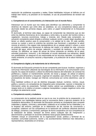 resolución de problemas supuestos y reales. Estas habilidades incluyen el disfrute con el
trabajo bien hecho y la precisión en el resultado, el uso de procedimientos de revisión del
trabajo.
c. Competencia en el conocimiento y la interacción con el mundo físico.
Interactuar con el mundo que nos rodea para identificar sus elementos y comprender la
dinámica de relación que entre ellos se establece, es una competencia básica para el
alumnado desde las primeras etapas, pero cobra un papel fundamental en la Educación
primaria.
El alumnado, al terminar esta etapa, es capaz de comprender las relaciones que se dan
entre los distintos fenómenos de la naturaleza y entre ésta y la acción del hombre (clima y
vegetación, recursos económicos, trabajo y vivienda, etc). Desde esta compresión, su
actuación competente estará dirigida a anticipar cualquier acción y poder elegir aquellas que
tienen un efecto positivo para la conservación y la calidad de la vida. En este sentido,
conoce su cuerpo y pone en práctica las acciones que favorecen o perjudican la salud;
conoce el entorno y los rasgos más representativos de un paisaje natural o urbano y pone
en práctica medidas que favorezcan la defensa del medio y la calidad de vida: consumo
racional del agua, ahorro de energía, selección y reciclado de residuos y respeto a las
normas. En definitiva, es capaz de actuar de forma coherente en ámbitos de la salud,
actividad productiva, consumo, y de interpretar el mundo dedicando sus esfuerzos, desde
sus posibilidades, en asegurar el uso responsable de los recursos naturales, el cuidado del
medio ambiente, el consumo racional y responsable, y la protección de la salud individual y
colectiva.
d. Competencia digital y de tratamiento de la información.
El alumnado de Educación primaria ha de ser competente para buscar, localizar, organizar y
comunicar información utilizando las tecnologías de la información y la comunicación como
soporte. Es capaz de localizar y utilizar los elementos básicos del ordenador; de conectar los
periféricos y realizar un mantenimiento sencillo; de iniciar y apagar; de utilizar el sistema
operativo para almacenar y recuperar, organizar en carpetas; usar antivirus; imprimir; utilizar
procesadores de textos; navegar por Internet; comunicarse por correo electrónico; usar el
chat…
Esta habilidad conlleva el uso de distintos lenguajes (textual, numérico, icónico, visual,
gráfico y sonoro) y la competencia de integrarlos para comprender, razonar e interpretar la
información antes de presentarla. También implica valorar sus posibilidades y evitar los
riesgos tanto en lo relativo al acceso a páginas inaceptables o juegos negativos como ante
el peligro de aislamiento social.
e. Competencia social y ciudadana.
La comprensión de la realidad social en que la se vive; la práctica de la cooperación, y la
participación son habilidades básicas para la convivencia diaria y ejercicio posterior de la
ciudadanía democrática. El alumnado de Educación primaria es competente para compartir
materiales y objetos, comunes y personales; colaborar en el cuidado de los materiales y en
la limpieza del entorno; participar en la elaboración de las normas de convivencia y
cumplirlas; colaborar con los compañeros en la resolución de conflictos utilizando técnicas
de diálogo, consenso y compromiso; participar de forma cooperativa con sus compañeros en
la realización de tareas; rechazar de forma activa cualquier tipo de marginación y
discriminación y participar en acciones solidarias hacia grupos desfavorecidos.
También incluye el conocimiento de la organización social, política y territorial de su
localidad, comunidad autónoma, nación y los acontecimientos históricos más relevantes y
representativos, situándolos en el tiempo.

 