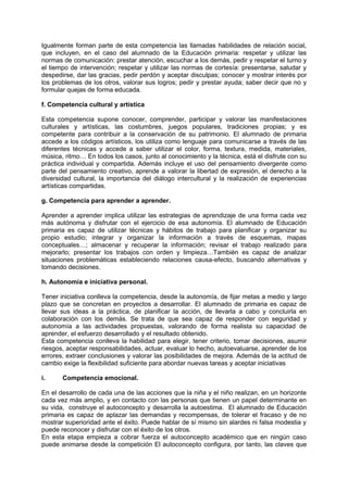 Igualmente forman parte de esta competencia las llamadas habilidades de relación social,
que incluyen, en el caso del alumnado de la Educación primaria: respetar y utilizar las
normas de comunicación: prestar atención, escuchar a los demás, pedir y respetar el turno y
el tiempo de intervención; respetar y utilizar las normas de cortesía: presentarse, saludar y
despedirse, dar las gracias, pedir perdón y aceptar disculpas; conocer y mostrar interés por
los problemas de los otros, valorar sus logros; pedir y prestar ayuda; saber decir que no y
formular quejas de forma educada.
f. Competencia cultural y artística
Esta competencia supone conocer, comprender, participar y valorar las manifestaciones
culturales y artísticas, las costumbres, juegos populares, tradiciones propias; y es
competente para contribuir a la conservación de su patrimonio. El alumnado de primaria
accede a los códigos artísticos, los utiliza como lenguaje para comunicarse a través de las
diferentes técnicas y accede a saber utilizar el color, forma, textura, medida, materiales,
música, ritmo… En todos los casos, junto al conocimiento y la técnica, está el disfrute con su
práctica individual y compartida. Además incluye el uso del pensamiento divergente como
parte del pensamiento creativo, aprende a valorar la libertad de expresión, el derecho a la
diversidad cultural, la importancia del diálogo intercultural y la realización de experiencias
artísticas compartidas.
g. Competencia para aprender a aprender.
Aprender a aprender implica utilizar las estrategias de aprendizaje de una forma cada vez
más autónoma y disfrutar con el ejercicio de esa autonomía. El alumnado de Educación
primaria es capaz de utilizar técnicas y hábitos de trabajo para planificar y organizar su
propio estudio; integrar y organizar la información a través de esquemas, mapas
conceptuales…; almacenar y recuperar la información; revisar el trabajo realizado para
mejorarlo; presentar los trabajos con orden y limpieza…También es capaz de analizar
situaciones problemáticas estableciendo relaciones causa-efecto, buscando alternativas y
tomando decisiones.
h. Autonomía e iniciativa personal.
Tener iniciativa conlleva la competencia, desde la autonomía, de fijar metas a medio y largo
plazo que se concretan en proyectos a desarrollar. El alumnado de primaria es capaz de
llevar sus ideas a la práctica, de planificar la acción, de llevarla a cabo y concluirla en
colaboración con los demás. Se trata de que sea capaz de responder con seguridad y
autonomía a las actividades propuestas, valorando de forma realista su capacidad de
aprender, el esfuerzo desarrollado y el resultado obtenido.
Esta competencia conlleva la habilidad para elegir, tener criterio, tomar decisiones, asumir
riesgos, aceptar responsabilidades, actuar, evaluar lo hecho, autoevaluarse, aprender de los
errores, extraer conclusiones y valorar las posibilidades de mejora. Además de la actitud de
cambio exige la flexibilidad suficiente para abordar nuevas tareas y aceptar iniciativas
i.

Competencia emocional.

En el desarrollo de cada una de las acciones que la niña y el niño realizan, en un horizonte
cada vez más amplio, y en contacto con las personas que tienen un papel determinante en
su vida, construye el autoconcepto y desarrolla la autoestima. El alumnado de Educación
primaria es capaz de aplazar las demandas y recompensas, de tolerar el fracaso y de no
mostrar superioridad ante el éxito. Puede hablar de sí mismo sin alardes ni falsa modestia y
puede reconocer y disfrutar con el éxito de los otros.
En esta etapa empieza a cobrar fuerza el autoconcepto académico que en ningún caso
puede animarse desde la competición El autoconcepto configura, por tanto, las claves que

 