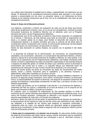 va a utilizar para interpretar la realidad que le rodea y, especialmente, las relaciones con los
demás. El desarrollo de la competencia emocional siempre está asociado a una relación
positiva y comprometida con los otros. La actuación natural y sin inhibiciones de forma
habitual en las distintas situaciones que le toca vivir es la manifestación más clara de esa
competencia emocional.
Anexo II. Áreas de la Educación primaria.
Los objetivos, contenidos y criterios de evaluación de cada una de las áreas que forman
parte de las enseñanzas mínimas y que, en el uso de sus competencias, incorpora la propia
Comunidad Autónoma de Castilla-La Mancha son el referente, junto con el Proyecto
educativo del centro, de las Programaciones didácticas.
La organización que de los contenidos se realiza en este Anexo responde a lo establecido
en el artículo 7, Estructura, de este Decreto pues trata de armonizar la organización por
áreas y el carácter global de la etapa, para facilitar el desarrollo del conjunto de las
competencias básicas y el carácter prioritario que para el conjunto de las áreas tiene la
comprensión lectora, la expresión oral y escrita, la comunicación audiovisual, las tecnologías
de la información y la comunicación y la educación en valores.
Dentro de esta educación en valores destaca, de acuerdo con el apartado 6 del citado
artículo
7, el desarrollo de actitudes de no discriminación, de convivencia, de comportamientos
saludables y de conocimiento, valoración y la conservación del patrimonio histórico, artístico,
cultural y natural de la Comunidad Autónoma de Castilla-La Mancha. En este sentido, a los
efectos de la organización de las Programaciones didácticas y del trabajo coordinado entre
tutoras o tutores y especialistas las áreas se presentan organizadas en dos grandes bloques
o espacios de desarrollo global. Un ámbito de áreas cuyo contenido acerca al alumnado al
conocimiento del mundo que le rodea y un segundo bloque que desarrolla todos los
mecanismos de interacción con ese mundo a través de la expresión y la comunicación.
Dentro del primer ámbito de áreas se encuentran las áreas de Conocimiento del medio
natural, social y cultural, Educación para la ciudadanía y los derechos humanos y
Matemáticas, todas ellas impartidas por la tutora o el tutor.
En el segundo ámbito se encuentran las áreas lingüísticas, Lengua castellana y literatura, la
primera y la segunda Lengua extranjera, como opción, la Educación artística y la Educación
Física. La responsabilidad de impartir la docencia y de asegurar la necesaria coherencia del
proceso de enseñanza y aprendizaje corresponde, en este caso, a la tutora o al tutor y a los
distintos especialistas.
Junto a ellas, de acuerdo con en el apartado 5 del artículo 7, se incorporan los objetivos y
contenidos del Plan de Lectura, a desarrollar en la hora de lectura y en el conjunto de las
áreas, para fomentar el hábito y el gusto por la lectura.
En cualquier caso, la propuesta de organización en dos grandes ámbitos no limita la
autonomía de los centros docentes para elaborar las Programaciones didácticas pues, en el
marco del Proyecto educativo, corresponde su definición a los equipos de coordinación
docente responsables de cada ciclo y al Claustro de profesores.
Asimismo, dentro de cada una de las áreas, la organización de los bloques de contenidos y
la secuenciación de los mismos en cada uno de los cursos que conforman el ciclo, debe de
ser adaptada a la realidad de los centros para asegurar la necesaria continuidad y
coherencia entre los ciclos, con especial interés por garantizar desde la programación,
además de la coordinación, el paso desde el segundo ciclo de la educación infantil al primer
ciclo de la Educación primaria.
I. Áreas para la comprensión y la relación con el mundo. En este primer ámbito incluye
las áreas de Conocimiento del medio natural, social y cultural, Educación para la ciudadanía
y los derechos humanos y Matemáticas que contribuyen a que el alumnado conozca y

 