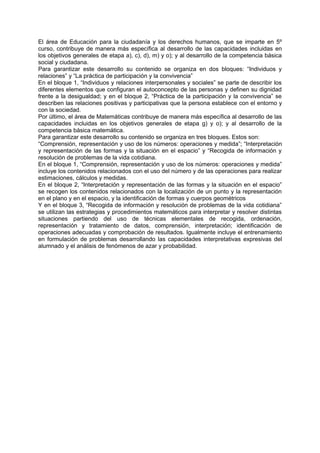 El área de Educación para la ciudadanía y los derechos humanos, que se imparte en 5º
curso, contribuye de manera más específica al desarrollo de las capacidades incluidas en
los objetivos generales de etapa a), c), d), m) y o); y al desarrollo de la competencia básica
social y ciudadana.
Para garantizar este desarrollo su contenido se organiza en dos bloques: “Individuos y
relaciones” y “La práctica de participación y la convivencia”
En el bloque 1, “Individuos y relaciones interpersonales y sociales” se parte de describir los
diferentes elementos que configuran el autoconcepto de las personas y definen su dignidad
frente a la desigualdad; y en el bloque 2, “Práctica de la participación y la convivencia” se
describen las relaciones positivas y participativas que la persona establece con el entorno y
con la sociedad.
Por último, el área de Matemáticas contribuye de manera más específica al desarrollo de las
capacidades incluidas en los objetivos generales de etapa g) y o); y al desarrollo de la
competencia básica matemática.
Para garantizar este desarrollo su contenido se organiza en tres bloques. Estos son:
“Comprensión, representación y uso de los números: operaciones y medida”; “Interpretación
y representación de las formas y la situación en el espacio” y “Recogida de información y
resolución de problemas de la vida cotidiana.
En el bloque 1, “Comprensión, representación y uso de los números: operaciones y medida”
incluye los contenidos relacionados con el uso del número y de las operaciones para realizar
estimaciones, cálculos y medidas.
En el bloque 2, “Interpretación y representación de las formas y la situación en el espacio”
se recogen los contenidos relacionados con la localización de un punto y la representación
en el plano y en el espacio, y la identificación de formas y cuerpos geométricos
Y en el bloque 3, “Recogida de información y resolución de problemas de la vida cotidiana”
se utilizan las estrategias y procedimientos matemáticos para interpretar y resolver distintas
situaciones partiendo del uso de técnicas elementales de recogida, ordenación,
representación y tratamiento de datos, comprensión, interpretación; identificación de
operaciones adecuadas y comprobación de resultados. Igualmente incluye el entrenamiento
en formulación de problemas desarrollando las capacidades interpretativas expresivas del
alumnado y el análisis de fenómenos de azar y probabilidad.

 