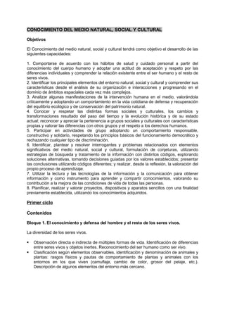 CONOCIMIENTO DEL MEDIO NATURAL, SOCIAL Y CULTURAL
Objetivos
El Conocimiento del medio natural, social y cultural tendrá como objetivo el desarrollo de las
siguientes capacidades:
1. Comportarse de acuerdo con los hábitos de salud y cuidado personal a partir del
conocimiento del cuerpo humano y adoptar una actitud de aceptación y respeto por las
diferencias individuales y comprender la relación existente entre el ser humano y el resto de
seres vivos.
2. Identificar los principales elementos del entorno natural, social y cultural y comprender sus
características desde el análisis de su organización e interacciones y progresando en el
dominio de ámbitos espaciales cada vez más complejos.
3. Analizar algunas manifestaciones de la intervención humana en el medio, valorándola
críticamente y adoptando un comportamiento en la vida cotidiana de defensa y recuperación
del equilibrio ecológico y de conservación del patrimonio natural.
4. Conocer y respetar las distintas formas sociales y culturales, los cambios y
transformaciones resultado del paso del tiempo y la evolución histórica y de su estado
actual; reconocer y apreciar la pertenencia a grupos sociales y culturales con características
propias y valorar las diferencias con otros grupos y el respeto a los derechos humanos.
5. Participar en actividades de grupo adoptando un comportamiento responsable,
constructivo y solidario, respetando los principios básicos del funcionamiento democrático y
rechazando cualquier tipo de discriminación.
6. Identificar, plantear y resolver interrogantes y problemas relacionados con elementos
significativos del medio natural, social y cultural, formulación de conjeturas, utilizando
estrategias de búsqueda y tratamiento de la información con distintos códigos, explorando
soluciones alternativas, tomando decisiones guiadas por los valores establecidos; presentar
las conclusiones utilizando códigos diferentes; y realizar, desde la reflexión, la valoración del
propio proceso de aprendizaje.
7. Utilizar la lectura y las tecnologías de la información y la comunicación para obtener
información y como instrumento para aprender y compartir conocimientos, valorando su
contribución a la mejora de las condiciones de vida de todas las personas.
8. Planificar, realizar y valorar proyectos, dispositivos y aparatos sencillos con una finalidad
previamente establecida, utilizando los conocimientos adquiridos.

Primer ciclo
Contenidos
Bloque 1. El conocimiento y defensa del hombre y el resto de los seres vivos.
La diversidad de los seres vivos.



Observación directa e indirecta de múltiples formas de vida. Identificación de diferencias
entre seres vivos y objetos inertes. Reconocimiento del ser humano como ser vivo.
Clasificación según elementos observables, identificación y denominación de animales y
plantas: rasgos físicos y pautas de comportamiento de plantas y animales con los
entornos en los que viven (camuflaje, cambio de color, grosor del pelaje, etc.).
Descripción de algunos elementos del entorno más cercano.

 