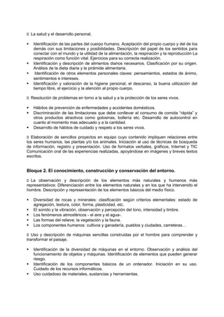 􀁊La salud y el desarrollo personal.






Identificación de las partes del cuerpo humano. Aceptación del propio cuerpo y del de los
demás con sus limitaciones y posibilidades. Descripción del papel de los sentidos para
conectar con el mundo y la utilidad de la alimentación, la respiración y la reproducción La
respiración como función vital. Ejercicios para su correcta realización.
Identificación y descripción de alimentos diarios necesarios. Clasificación por su origen.
Análisis de la dieta diaria y la pirámide alimentaria.
Identificación de otros elementos personales claves: pensamientos, estados de ánimo,
sentimientos e intereses.
Identificación y valoración de la higiene personal, el descanso, la buena utilización del
tiempo libre, el ejercicio y la atención al propio cuerpo.

􀁊Resolución de problemas en torno a la salud y a la protección de los seres vivos.





Hábitos de prevención de enfermedades y accidentes domésticos.
Discriminación de las limitaciones que debe conllevar el consumo de comida “rápida” y
otros productos atractivos como golosinas, bollería etc. Desarrollo de autocontrol en
cuanto al momento mas adecuado y a la cantidad.
Desarrollo de hábitos de cuidado y respeto a los seres vivos.

􀁊Elaboración de sencillos proyectos en equipo cuyo contenido impliquen relaciones entre
los seres humanos, las plantas y/o los animales. Iniciación al uso de técnicas de búsqueda
de información, registro y presentación. Uso de formatos verbales, gráficos, Internet y TIC
Comunicación oral de las experiencias realizadas, apoyándose en imágenes y breves textos
escritos.

Bloque 2. El conocimiento, construcción y conservación del entorno.
􀁊La observación y descripción de los elementos más naturales y humanos más
representativos: Diferenciación entre los elementos naturales y en los que ha intervenido el
hombre. Descripción y representación de los elementos básicos del medio físico.






Diversidad de rocas y minerales: clasificación según criterios elementales: estado de
agregación, textura, color, forma, plasticidad, etc.
El sonido y la vibración, observación y percepción del tono, intensidad y timbre.
Los fenómenos atmosféricos - el aire y el agua-.
Las formas del relieve; la vegetación y la fauna.
Los componentes humanos: cultivos y ganadería, pueblos y ciudades, carreteras…

􀁊Uso y descripción de máquinas sencillas construidas por el hombre para comprender y
transformar el paisaje.





Identificación de la diversidad de máquinas en el entorno. Observación y análisis del
funcionamiento de objetos y máquinas. Identificación de elementos que pueden generar
riesgo.
Identificación de los componentes básicos de un ordenador. Iniciación en su uso.
Cuidado de los recursos informáticos.
Uso cuidadoso de materiales, sustancias y herramientas.

 