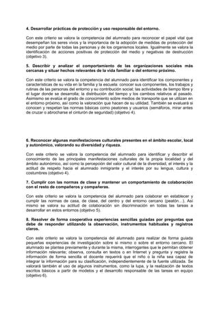 4. Desarrollar prácticas de protección y uso responsable del entorno.
Con este criterio se valora la competencia del alumnado para reconocer el papel vital que
desempeñan los seres vivos y la importancia de la adopción de medidas de protección del
medio por parte de todas las personas y de los organismos locales. Igualmente se valora la
identificación de acciones positivas de protección del medio y negativas de destrucción
(objetivo 3).
5. Describir y analizar el comportamiento de las organizaciones sociales más
cercanas y situar hechos relevantes de la vida familiar o del entorno próximo.
Con este criterio se valora la competencia del alumnado para identificar los componentes y
características de su vida en la familia y la escuela: conocer sus componentes, los trabajos y
rutinas de las personas del entorno y su contribución social; las actividades de tiempo libre y
el lugar donde se desarrolla; la distribución del tiempo y los cambios relativos al pasado.
Asimismo se evalúa el grado de conocimiento sobre medios de transporte que se utilizan en
el entorno próximo, así como la valoración que hacen de su utilidad. También se evaluará si
conocen y respetan las normas básicas como peatones y usuarios (semáforos, mirar antes
de cruzar o abrocharse el cinturón de seguridad) (objetivo 4).

6. Reconocer algunas manifestaciones culturales presentes en el ámbito escolar, local
y autonómico, valorando su diversidad y riqueza.
Con este criterio se valora la competencia del alumnado para identificar y describir el
conocimiento de las principales manifestaciones culturales de la propia localidad y del
ámbito autonómico, así como la percepción del valor cultural de la diversidad, el interés y la
actitud de respeto hacia el alumnado inmigrante y el interés por su lengua, cultura y
costumbres (objetivo 4).
7. Cumplir con las normas de clase y mantener un comportamiento de colaboración
con el resto de compañeros y compañeras.
Con este criterio se valora la competencia del alumnado para colaborar en establecer y
cumplir las normas de casa, de clase, del centro y del entorno cercano (peatón…). Así
mismo se valora su actitud de colaboración sin discriminación en todas las tareas a
desarrollar en estos entornos (objetivo 5).
8. Resolver de forma cooperativa experiencias sencillas guiadas por preguntas que
debe de responder utilizando la observación, instrumentos habituales y registros
claros.
Con este criterio se valora la competencia del alumnado para realizar de forma guiada
pequeñas experiencias de investigación sobre si mismo o sobre el entorno cercano. El
alumnado se plantea previamente y durante la misma, interrogantes que le permitan obtener
información relevante; observa, consulta en textos o en Internet y pregunta y registra la
información de forma sencilla el docente requerirá que el niño o la niña sea capaz de
integrar la información para su clasificación, independientemente de la fuente utilizada. Se
valorará también el uso de algunos instrumentos, como la lupa, y la realización de textos
escritos básicos a partir de modelos y el desarrollo responsable de las tareas en equipo
(objetivo 6).

 