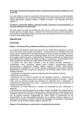 9. Recoger información de fuentes orales y escritas convencionales y mediante el uso
de las TIC.
Con este criterio se valora la competencia del alumnado para iniciar el uso del ordenador
desde la identificación de sus componentes básicos y las rutinas habituales de manejo para
recoger información, presentar trabajos…También se valora el uso razonable del mismo
(objetivo 7).
10. Montar y desmontar objetos y aparatos simples y describir su funcionamiento y la
forma de utilizarlos con precaución.
Con este criterio se evalúa la competencia para montar y desmontar máquinas y objetos
simples (balanza, bicicleta, tijeras…), explicar cómo funcionan, para qué sirve cada parte y
qué medidas de seguridad se deben tomar para no correr riesgos tanto en el uso como en el
montaje y desmontaje (objetivo 8).

Segundo ciclo
Contenidos
Bloque 1. El conocimiento y defensa del hombre y el resto de los seres vivos.
􀁊La observación directa e indirecta de seres vivos, con instrumentos apropiados y a través
del uso de medios audiovisuales y tecnológicos: Conocimiento de la morfología externa del
propio cuerpo. Clasificación de las distintas partes del cuerpo humano de acuerdo con sus
características. Los cambios en las diferentes etapas de la vida. Los sentidos, descripción
de su papel e importancia de su cuidado habitual. Prevención y detección de riesgos para la
salud Identificación y adopción de hábitos de higiene, de descanso y de alimentación sana.
Dietas equilibradas. Identificación y descripción de emociones y sentimientos.
La relación con otros seres humanos y con el mundo. Animales vertebrados e
invertebrados. Aves, mamíferos, reptiles, peces, anfibios. Características básicas,
reconocimiento y clasificación. Plantas: hierbas, arbustos y árboles. Características,
reconocimiento y clasificación. La nutrición, relación y reproducción de animales y plantas.
Clasificación de animales y plantas en relación con las funciones vitales. Fauna y flora de
Castilla-La Mancha.
La agricultura y la ganadería: Estudio de algunos cultivos de Castilla-La Mancha.
􀁊Resolución de problemas.
Planificación de un itinerario personal de vida saludable asociado a sentimientos de
satisfacción e intereses positivos para la salud y a prácticas positivas de cuidado. Actitud
crítica ante las prácticas sociales que perjudican un desarrollo sano y obstaculizan el
comportamiento responsable ante la salud. Comportamiento activo en la conservación y el
cuidado de plantas y animales.
Planificación de forma autónoma y creativa de actividades de ocio, individuales o
colectivas.
􀁊Elaboración de sencillos proyectos en equipo: estudio monográfico de características y
formas de vida de aves, mamíferos, reptiles, peces, anfibios y plantas. Comparaciones entre
el itinerario vital de un ser humano y de algunos de los restantes seres vivos. Estudio de la
cría de algunas especies. Autobiografía de “salud” desde el conocimiento de las
características de las enfermedades habituales de la infancia. Práctica habitual de la
observación, la consulta, el registro; desarrollo de estrategias de organización; presentación
y revisión. Uso de formatos verbales, gráficos, Internet y TIC.
Bloque 2. El conocimiento, construcción y conservación del entorno.

 