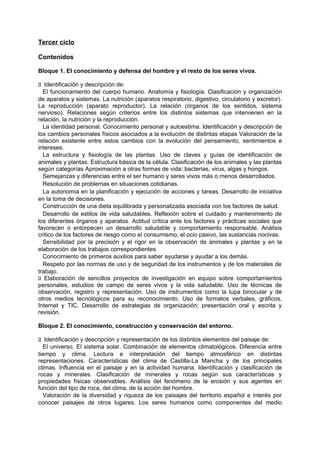Tercer ciclo
Contenidos
Bloque 1. El conocimiento y defensa del hombre y el resto de los seres vivos.
􀁊Identificación y descripción de:
El funcionamiento del cuerpo humano. Anatomía y fisiología. Clasificación y organización
de aparatos y sistemas. La nutrición (aparatos respiratorio, digestivo, circulatorio y excretor).
La reproducción (aparato reproductor). La relación (órganos de los sentidos, sistema
nervioso). Relaciones según criterios entre los distintos sistemas que intervienen en la
relación, la nutrición y la reproducción.
La identidad personal. Conocimiento personal y autoestima. Identificación y descripción de
los cambios personales físicos asociados a la evolución de distintas etapas Valoración de la
relación existente entre estos cambios con la evolución del pensamiento, sentimientos e
intereses.
La estructura y fisiología de las plantas. Uso de claves y guías de identificación de
animales y plantas. Estructura básica de la célula. Clasificación de los animales y las plantas
según categorías Aproximación a otras formas de vida: bacterias, virus, algas y hongos.
Semejanzas y diferencias entre el ser humano y seres vivos más o menos desarrollados.
Resolución de problemas en situaciones cotidianas.
La autonomía en la planificación y ejecución de acciones y tareas. Desarrollo de iniciativa
en la toma de decisiones.
Construcción de una dieta equilibrada y personalizada asociada con los factores de salud.
Desarrollo de estilos de vida saludables. Reflexión sobre el cuidado y mantenimiento de
los diferentes órganos y aparatos. Actitud crítica ante los factores y prácticas sociales que
favorecen o entorpecen un desarrollo saludable y comportamiento responsable. Análisis
critico de los factores de riesgo como el consumismo, el ocio pasivo, las sustancias nocivas.
Sensibilidad por la precisión y el rigor en la observación de animales y plantas y en la
elaboración de los trabajos correspondientes.
Conocimiento de primeros auxilios para saber ayudarse y ayudar a los demás.
Respeto por las normas de uso y de seguridad de los instrumentos y de los materiales de
trabajo.
􀁊Elaboración de sencillos proyectos de investigación en equipo sobre comportamientos
personales, estudios de campo de seres vivos y la vida saludable. Uso de técnicas de
observación, registro y representación. Uso de instrumentos como la lupa binocular y de
otros medios tecnológicos para su reconocimiento. Uso de formatos verbales, gráficos,
Internet y TIC. Desarrollo de estrategias de organización; presentación oral y escrita y
revisión.
Bloque 2. El conocimiento, construcción y conservación del entorno.
􀁊Identificación y descripción y representación de los distintos elementos del paisaje de:
El universo. El sistema solar. Combinación de elementos climatológicos. Diferencia entre
tiempo y clima. Lectura e interpretación del tiempo atmosférico en distintas
representaciones. Características del clima de Castilla-La Mancha y de los principales
climas. Influencia en el paisaje y en la actividad humana. Identificación y clasificación de
rocas y minerales. Clasificación de minerales y rocas según sus características y
propiedades físicas observables. Análisis del fenómeno de la erosión y sus agentes en
función del tipo de roca, del clima, de la acción del hombre.
Valoración de la diversidad y riqueza de los paisajes del territorio español e interés por
conocer paisajes de otros lugares. Los seres humanos como componentes del medio

 