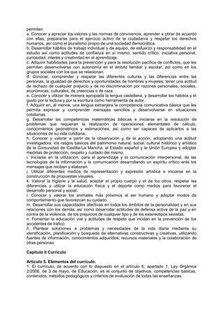 permitan:
a. Conocer y apreciar los valores y las normas de convivencia, aprender a obrar de acuerdo
con ellas, prepararse para el ejercicio activo de la ciudadanía y respetar los derechos
humanos, así como el pluralismo propio de una sociedad democrática.
b. Desarrollar hábitos de trabajo individual y de equipo, de esfuerzo y responsabilidad en el
estudio así como actitudes de confianza en sí mismo, sentido crítico, iniciativa personal,
curiosidad, interés y creatividad en el aprendizaje.
c. Adquirir habilidades para la prevención y para la resolución pacífica de conflictos, que les
permitan desenvolverse con autonomía en el ámbito familiar y escolar, así como en los
grupos sociales con los que se relacionan.
d. Conocer, comprender y respetar las diferentes culturas y las diferencias entre las
personas, la igualdad de derechos y oportunidades de hombres y mujeres; tener una actitud
de rechazo de cualquier prejuicio y de no discriminación por razones personales, sociales,
económicas, culturales, de creencias o de raza.
e. Conocer y utilizar de manera apropiada la lengua castellana, y desarrollar los hábitos y el
gusto por la lectura y por la escritura como herramienta de autor.
f. Adquirir en, al menos, una lengua extranjera la competencia comunicativa básica que les
permita expresar y comprender mensajes sencillos y desenvolverse en situaciones
cotidianas.
g. Desarrollar las competencias matemáticas básicas e iniciarse en la resolución de
problemas que requieran la realización de operaciones elementales de cálculo,
conocimientos geométricos y estimaciones, así como ser capaces de aplicarlos a las
situaciones de su vida cotidiana.
h. Conocer y valorar a partir de la observación y de la acción, adoptando una actitud
investigadora, los rasgos básicos del patrimonio natural, social, cultural histórico y artístico
de la Comunidad de Castilla-La Mancha, el Estado español y la Unión Europea y adoptar
medidas de protección, respeto y cuidado del mismo.
i. Iniciarse en la utilización, para el aprendizaje y la comunicación interpersonal, de las
tecnologías de la información y la comunicación desarrollando un espíritu crítico ante los
mensajes que reciben y elaboran.
j. Utilizar diferentes medios de representación y expresión artística e iniciarse en la
construcción de propuestas visuales.
k. Valorar la higiene y la salud, aceptar el propio cuerpo y el de los otros, respetar las
diferencias y utilizar la educación física y el deporte como medios para favorecer el
desarrollo personal y social.
l. Conocer y valorar los animales más próximos al ser humano y adoptar modos de
comportamiento que favorezcan su cuidado.
m. Desarrollar sus capacidades afectivas en todos los ámbitos de la personalidad y en sus
relaciones con los demás, así como desarrollar actitudes de defensa activa de la paz y en
contra de la violencia, de los prejuicios de cualquier tipo y de los estereotipos sexistas.
n. Fomentar la educación vial y actitudes de respeto que incidan en la prevención de los
accidentes de tráfico.
ñ. Plantear soluciones a problemas y necesidades de la vida diaria mediante su
identificación, planificación y búsqueda de alternativas constructivas y creativas, utilizando
fuentes de información, conocimientos adquiridos, recursos materiales y la colaboración de
otras personas.
Capítulo II Currículo
Artículo 5. Elementos del currículo.
1. El currículo, de acuerdo con lo dispuesto en el artículo 6, apartado 1, Ley Orgánica
2/2006, de 3 de mayo, de Educación, es el conjunto de objetivos, competencias básicas,
contenidos, métodos pedagógicos y criterios de evaluación de todas las enseñanzas.

 