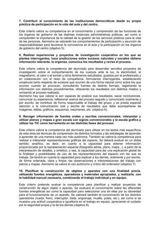7. Contribuir al conocimiento de las instituciones democráticas desde su propia
práctica de participación en la vida del aula y del centro.
Este criterio valora su competencia en el conocimiento y comprensión de las funciones de
los órganos de gobierno de las distintas instancias administrativas públicas, así como si
comprenden la importancia de la calidad de la gestión de los servicios públicos para la vida
de las personas. Asimismo se valorarán los comportamientos de participación y asunción de
responsabilidades para favorecer la convivencia en el aula y la participación en los órganos
de gobierno del centro (objetivo 5).
8. Realizar experiencias y proyectos de investigación cooperativa en los que se
plantea interrogantes, hace predicciones sobre sucesos naturales y sociales obtiene
información relevante, la organiza, comunica los resultados y revisa el proceso.
Este criterio valora la competencia del alumnado para desarrollar sencillos proyectos de
investigación sobre el comportamiento de los cuerpos ante la luz, la electricidad, el
magnetismo, el calor o el sonido y otros fenómenos estudiados, guiados por el profesorado y
en colaboración con el resto de compañeros, formulando interrogantes, estableciendo
conjeturas tanto respecto de sucesos que ocurren de una forma natural como sobre los que
ocurren cuando se provocan, consultando fuentes de distinto formato, registrando la
información con distintos procedimientos, ofreciendo los resultados con distintos medios y
revisando el proceso realizado.
Asimismo hay que valorar si son capaces de analizar sus resultados, sacar conclusiones,
comunicar su experiencia, reflexionar acerca del proceso seguido y comunicarlo oralmente y
por escrito; de contribuir de forma responsable al trabajo del grupo; y se presta especial
atención a la comunicación oral y escrita de resultados que debe acompañarse de
imágenes, tablas, gráficos, esquemas, resúmenes, etc. (objetivo 6).
9. Recoger información de fuentes orales y escritas convencionales; interpretar y
utilizar planos y mapas a gran escala con signos convencionales y la escala gráfica y
utilizar las TIC como herramienta en las distintas fases del proceso.
Este criterio valora la competencia del alumnado para utilizar en los textos más específicos
de esta área las técnicas de comprensión de distintos formatos y las estrategias de aprender
a aprender de una manera cada vez más autónoma. También se valora la competencia para
realizar e interpretar representaciones gráficas del espacio. Se deberá evaluar en un doble
sentido: analítico, es decir, en cuanto a la capacidad para obtener información
proporcionada por la representación espacial (fotografía aérea, plano, mapa...), a partir de la
interpretación de detalles; y sintético, o sea, la capacidad para dar una explicación global de
la finalidad y posibilidades de uso de las representaciones del espacio con las que se
trabaja. Se tendrá en cuenta la capacidad para explicar a los demás, oralmente y por escrito,
de forma ordenada, clara y limpia, las observaciones e interpretaciones del trabajo con
planos y mapas. Asimismo se valora el uso autónomo y crítico del ordenador (objetivo 7)
10. Planificar la construcción de objetos y aparatos con una finalidad previa,
utilizando fuentes energéticas, operadores y materiales apropiados, y realizarla, con
la habilidad manual necesaria, combinando el trabajo individual y en equipo.
Este criterio pretende evaluar la competencia para planificar y realizar proyectos de
construcción de algún objeto o aparato. Se evaluará el conocimiento sobre las diferentes
fuentes energéticas así como la capacidad para seleccionar una de ellas por su idoneidad
para el funcionamiento de un aparato. Se valorará también el conocimiento de los distintos
operadores (rueda, freno, interruptor, biela, engranaje, muelle, polea, etc.), así como si se
muestra una actitud cooperativa e igualitaria en el trabajo en equipo, apreciando el cuidado
por la seguridad propia y la de los demás (objetivo 8).

 