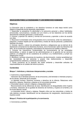 EDUCACIÓN PARA LA CIUDADANÍA Y LOS DERECHOS HUMANOS
Objetivos
La Educación para la ciudadanía y los derechos humanos en esta etapa tendrá como
objetivo el desarrollo de las siguientes capacidades:
1. Desarrollar la autoestima, la afectividad y la autonomía personal y utilizar habilidades
emocionales, comunicativas y sociales con uno mismo y en las relaciones con los demás
demostrando actitudes generosas y constructivas.
2. Conocer y apreciar los valores y normas de convivencia y aprender a obrar de acuerdo
con ellas.
3. Reconocer la diversidad como enriquecedora de la convivencia, evitar los estereotipos y
prejuicios y mostrar respeto por las costumbres y modos de vida de personas y poblaciones
distintas a la propia.
4. Conocer, asumir y valorar los principales derechos y obligaciones que se derivan de la
Declaración Universal de los Derechos Humanos, de la Convención sobre los Derechos del
Niño, de la Constitución española y del Estatuto de Autonomía de Castilla-La Mancha. .
5. Conocer los mecanismos fundamentales de funcionamiento de las sociedades
democráticas, y valorar el papel de las administraciones en la garantía de los servicios
públicos y la obligación de los ciudadanos de contribuir a su mantenimiento y cumplir sus
obligaciones cívicas.
6. Identificar y rechazar situaciones de injusticia y de discriminación, mostrar sensibilidad por
las necesidades de las personas y grupos más desfavorecidos y desarrollar
comportamientos solidarios y contrarios a la violencia.
7. Tomar conciencia de la situación del medio ambiente y desarrollar actitudes de
responsabilidad en el cuidado del entorno próximo.

Contenidos
Bloque 1. Individuos y relaciones interpersonales y sociales
􀁊Autonomía y responsabilidad.
Valoración de la identidad personal, de las emociones y del bienestar e intereses propios y
de los demás. Desarrollo de la empatía.
La dignidad humana. Derechos humanos y derechos de la infancia. Relaciones entre
derechos y deberes. Derechos y deberes en la comunidad educativa.
􀁊Diversidad natural, cultural o religiosa y desigualdad social.
Reconocimiento de las diferencias de sexo. Identificación de desigualdades entre mujeres
y hombres. Valoración de la igualdad de derechos de hombres y mujeres en la familia y en
el mundo laboral y social.
La diversidad social, cultural y religiosa. Respeto crítico por las costumbres y modos de
vida distintos al propio. Identificación de las situaciones de marginación, discriminación e
injusticia social.
Bloque 2. Práctica de la participación y la convivencia.
􀁊Convivencia y conflicto.

 