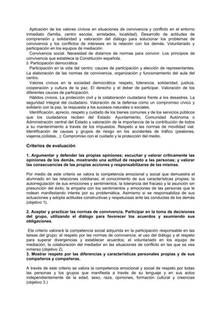 Aplicación de los valores cívicos en situaciones de convivencia y conflicto en el entorno
inmediato (familia, centro escolar, amistades, localidad). Desarrollo de actitudes de
comprensión y solidaridad y valoración del diálogo para solucionar los problemas de
convivencia y los conflictos de intereses en la relación con los demás. Voluntariado y
participación en los equipos de mediación.
Convivencia social. Necesidad de dotarnos de normas para convivir. Los principios de
convivencia que establece la Constitución española.
􀁊Participación democrática.
Participación en la vida del centro: cauces de participación y elección de representantes.
La elaboración de las normas de convivencia, organización y funcionamiento del aula del
centro.
Valores cívicos en la sociedad democrática: respeto, tolerancia, solidaridad, justicia,
cooperación y cultura de la paz. El derecho y el deber de participar. Valoración de los
diferentes cauces de participación.
Hábitos cívicos. La protección civil y la colaboración ciudadana frente a los desastres. La
seguridad integral del ciudadano. Valoración de la defensa como un compromiso cívico y
solidario con la paz, la respuesta a los sucesos naturales o sociales.
Identificación, aprecio, respeto y cuidado de los bienes comunes y de los servicios públicos
que los ciudadanos reciben del Estado: Ayuntamiento, Comunidad Autónoma o
Administración central del Estado y valoración de la importancia de la contribución de todos
a su mantenimiento a través de los impuestos. Respeto a las normas de movilidad vial.
Identificación de causas y grupos de riesgo en los accidentes de tráfico (peatones,
viajeros,ciclistas...); Compromiso con el cuidado y la protección del medio.

Criterios de evaluación
1. Argumentar y defender las propias opiniones; escuchar y valorar críticamente las
opiniones de los demás, mostrando una actitud de respeto a las personas; y valorar
las consecuencias de las propias acciones y responsabilizarse de las mismas.
Por medio de este criterio se valora la competencia emocional y social que demuestra el
alumnado en las relaciones cotidianas; el conocimiento de sus características propias; la
autorregulación de sus emociones y sentimientos; la tolerancia del fracaso y la asunción sin
presunción del éxito; la empatía con los sentimientos y emociones de las personas que le
rodean manifestando interés por su problemática. Asimismo si se responsabiliza de sus
actuaciones y adopta actitudes constructivas y respetuosas ante las conductas de los demás
(objetivo 1).
2. Aceptar y practicar las normas de convivencia. Participar en la toma de decisiones
del grupo, utilizando el diálogo para favorecer los acuerdos y asumiendo sus
obligaciones.
Ete criterio valorará la competencia social adquirida en la participación responsable en las
tareas del grupo; el respeto por las normas de convivencia; el uso del diálogo y el respeto
para superar divergencias y establecer acuerdos; el voluntariado en los equipo de
mediación; la colaboración del mediador en las situaciones de conflicto en las que se vea
inmerso (objetivo 2).
3. Mostrar respeto por las diferencias y características personales propias y de sus
compañeros y compañeras.
A través de este criterio se valora la competencia emocional y social de respeto por todas
las personas y los grupos que manifiesta a través de su lenguaje y en sus actos
independientemente de la edad, sexo, raza, opiniones, formación cultural y creencias
(objetivo 3.)

 