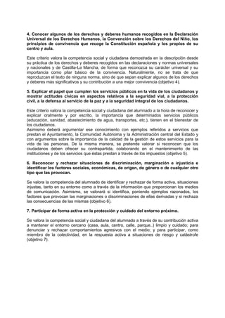 4. Conocer algunos de los derechos y deberes humanos recogidos en la Declaración
Universal de los Derechos Humanos, la Convención sobre los Derechos del Niño, los
principios de convivencia que recoge la Constitución española y los propios de su
centro y aula.
Este criterio valora la competencia social y ciudadana demostrada en la descripción desde
su práctica de los derechos y deberes recogidos en las declaraciones y normas universales
y nacionales y de Castilla-La Mancha, de forma que reconozca su carácter universal y su
importancia como pilar básico de la convivencia. Naturalmente, no se trata de que
reproduzcan el texto de ninguna norma, sino de que sepan explicar algunos de los derechos
y deberes más significativos y su contribución a una mejor convivencia (objetivo 4).
5. Explicar el papel que cumplen los servicios públicos en la vida de los ciudadanos y
mostrar actitudes cívicas en aspectos relativos a la seguridad vial, a la protección
civil, a la defensa al servicio de la paz y a la seguridad integral de los ciudadanos.
Este criterio valora la competencia social y ciudadana del alumnado a la hora de reconocer y
explicar oralmente y por escrito, la importancia que determinados servicios públicos
(educación, sanidad, abastecimiento de agua, transportes, etc.), tienen en el bienestar de
los ciudadanos.
Asimismo deberá argumentar ese conocimiento con ejemplos referidos a servicios que
prestan el Ayuntamiento, la Comunidad Autónoma y la Administración central del Estado y
con argumentos sobre la importancia de la calidad de la gestión de estos servicios para la
vida de las personas. De la misma manera, se pretende valorar si reconocen que los
ciudadanos deben ofrecer su contrapartida, colaborando en el mantenimiento de las
instituciones y de los servicios que éstas prestan a través de los impuestos (objetivo 5).
6. Reconocer y rechazar situaciones de discriminación, marginación e injusticia e
identificar los factores sociales, económicas, de origen, de género o de cualquier otro
tipo que las provocan.
Se valora la competencia del alumnado de identificar y rechazar de forma activa, situaciones
injustas, tanto en su entorno como a través de la información que proporcionan los medios
de comunicación. Asimismo, se valorará si identifica, poniendo ejemplos razonados, los
factores que provocan las marginaciones o discriminaciones de ellas derivadas y si rechaza
las consecuencias de las mismas (objetivo 6).
7. Participar de forma activa en la protección y cuidado del entorno próximo.
Se valora la competencia social y ciudadana del alumnado a través de su contribución activa
a mantener el entorno cercano (casa, aula, centro, calle, parque..) limpio y cuidado; para
denunciar y rechazar comportamientos agresivos con el medio; y para participar, como
miembro de la colectividad, en la respuesta activa a situaciones de riesgo y catástrofe
(objetivo 7).

 