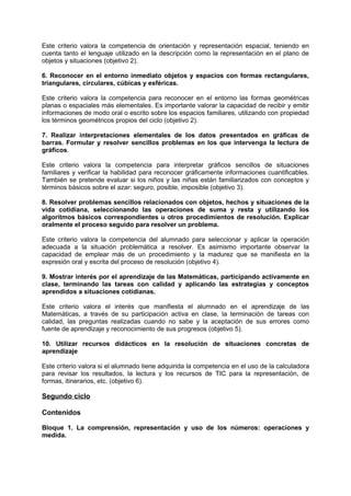 Este criterio valora la competencia de orientación y representación espacial, teniendo en
cuenta tanto el lenguaje utilizado en la descripción como la representación en el plano de
objetos y situaciones (objetivo 2).
6. Reconocer en el entorno inmediato objetos y espacios con formas rectangulares,
triangulares, circulares, cúbicas y esféricas.
Este criterio valora la competencia para reconocer en el entorno las formas geométricas
planas o espaciales más elementales. Es importante valorar la capacidad de recibir y emitir
informaciones de modo oral o escrito sobre los espacios familiares, utilizando con propiedad
los términos geométricos propios del ciclo (objetivo 2).
7. Realizar interpretaciones elementales de los datos presentados en gráficas de
barras. Formular y resolver sencillos problemas en los que intervenga la lectura de
gráficos.
Este criterio valora la competencia para interpretar gráficos sencillos de situaciones
familiares y verificar la habilidad para reconocer gráficamente informaciones cuantificables.
También se pretende evaluar si los niños y las niñas están familiarizados con conceptos y
términos básicos sobre el azar: seguro, posible, imposible (objetivo 3).
8. Resolver problemas sencillos relacionados con objetos, hechos y situaciones de la
vida cotidiana, seleccionando las operaciones de suma y resta y utilizando los
algoritmos básicos correspondientes u otros procedimientos de resolución. Explicar
oralmente el proceso seguido para resolver un problema.
Este criterio valora la competencia del alumnado para seleccionar y aplicar la operación
adecuada a la situación problemática a resolver. Es asimismo importante observar la
capacidad de emplear más de un procedimiento y la madurez que se manifiesta en la
expresión oral y escrita del proceso de resolución (objetivo 4).
9. Mostrar interés por el aprendizaje de las Matemáticas, participando activamente en
clase, terminando las tareas con calidad y aplicando las estrategias y conceptos
aprendidos a situaciones cotidianas.
Este criterio valora el interés que manifiesta el alumnado en el aprendizaje de las
Matemáticas, a través de su participación activa en clase, la terminación de tareas con
calidad, las preguntas realizadas cuando no sabe y la aceptación de sus errores como
fuente de aprendizaje y reconocimiento de sus progresos (objetivo 5).
10. Utilizar recursos didácticos en la resolución de situaciones concretas de
aprendizaje
Este criterio valora si el alumnado tiene adquirida la competencia en el uso de la calculadora
para revisar los resultados, la lectura y los recursos de TIC para la representación, de
formas, itinerarios, etc. (objetivo 6).

Segundo ciclo
Contenidos
Bloque 1. La comprensión, representación y uso de los números: operaciones y
medida.

 