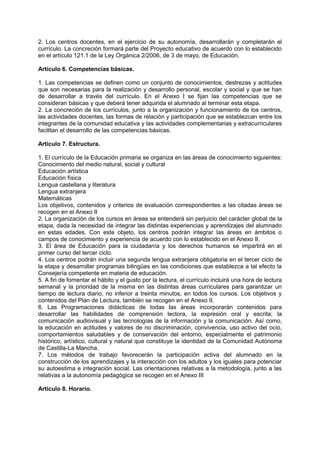 2. Los centros docentes, en el ejercicio de su autonomía, desarrollarán y completarán el
currículo. La concreción formará parte del Proyecto educativo de acuerdo con lo establecido
en el artículo 121.1 de la Ley Orgánica 2/2006, de 3 de mayo, de Educación.
Artículo 6. Competencias básicas.
1. Las competencias se definen como un conjunto de conocimientos, destrezas y actitudes
que son necesarias para la realización y desarrollo personal, escolar y social y que se han
de desarrollar a través del currículo. En el Anexo I se fijan las competencias que se
consideran básicas y que deberá tener adquirida el alumnado al terminar esta etapa.
2. La concreción de los currículos, junto a la organización y funcionamiento de los centros,
las actividades docentes, las formas de relación y participación que se establezcan entre los
integrantes de la comunidad educativa y las actividades complementarias y extracurriculares
facilitan el desarrollo de las competencias básicas.
Artículo 7. Estructura.
1. El currículo de la Educación primaria se organiza en las áreas de conocimiento siguientes:
Conocimiento del medio natural, social y cultural
Educación artística
Educación física
Lengua castellana y literatura
Lengua extranjera
Matemáticas
Los objetivos, contenidos y criterios de evaluación correspondientes a las citadas áreas se
recogen en el Anexo II
2. La organización de los cursos en áreas se entenderá sin perjuicio del carácter global de la
etapa, dada la necesidad de integrar las distintas experiencias y aprendizajes del alumnado
en estas edades. Con este objeto, los centros podrán integrar las áreas en ámbitos o
campos de conocimiento y experiencia de acuerdo con lo establecido en el Anexo II.
3. El área de Educación para la ciudadanía y los derechos humanos se impartirá en el
primer curso del tercer ciclo.
4. Los centros podrán incluir una segunda lengua extranjera obligatoria en el tercer ciclo de
la etapa y desarrollar programas bilingües en las condiciones que establezca a tal efecto la
Consejería competente en materia de educación.
5. A fin de fomentar el hábito y el gusto por la lectura, el currículo incluirá una hora de lectura
semanal y la prioridad de la misma en las distintas áreas curriculares para garantizar un
tiempo de lectura diario, no inferior a treinta minutos, en todos los cursos. Los objetivos y
contenidos del Plan de Lectura, también se recogen en el Anexo II.
6. Las Programaciones didácticas de todas las áreas incorporarán contenidos para
desarrollar las habilidades de comprensión lectora, la expresión oral y escrita; la
comunicación audiovisual y las tecnologías de la información y la comunicación. Así como,
la educación en actitudes y valores de no discriminación, convivencia, uso activo del ocio,
comportamientos saludables y de conservación del entorno, especialmente el patrimonio
histórico, artístico, cultural y natural que constituye la identidad de la Comunidad Autónoma
de Castilla-La Mancha.
7. Los métodos de trabajo favorecerán la participación activa del alumnado en la
construcción de los aprendizajes y la interacción con los adultos y los iguales para potenciar
su autoestima e integración social. Las orientaciones relativas a la metodología, junto a las
relativas a la autonomía pedagógica se recogen en el Anexo III
Artículo 8. Horario.

 
