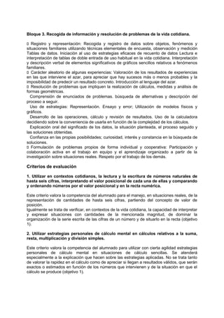 Bloque 3. Recogida de información y resolución de problemas de la vida cotidiana.
􀁊Registro y representación: Recogida y registro de datos sobre objetos, fenómenos y
situaciones familiares utilizando técnicas elementales de encuesta, observación y medición
Tablas de datos. Iniciación al uso de estrategias eficaces de recuento de datos Lectura e
interpretación de tablas de doble entrada de uso habitual en la vida cotidiana. Interpretación
y descripción verbal de elementos significativos de gráficos sencillos relativos a fenómenos
familiares.
􀁊Carácter aleatorio de algunas experiencias: Valoración de los resultados de experiencias
en las que interviene el azar, para apreciar que hay sucesos más o menos probables y la
imposibilidad de predecir un resultado concreto. Introducción al lenguaje del azar.
􀁊Resolución de problemas que impliquen la realización de cálculos, medidas y análisis de
formas geométricas.
Comprensión de enunciados de problemas. búsqueda de alternativas y descripción del
proceso a seguir.
Uso de estrategias: Representación. Ensayo y error; Utilización de modelos físicos y
gráficos.
Desarrollo de las operaciones, cálculo y revisión de resultados. Uso de la calculadora
decidiendo sobre la conveniencia de usarla en función de la complejidad de los cálculos.
Explicación oral del significado de los datos, la situación planteada, el proceso seguido y
las soluciones obtenidas.
Confianza en las propias posibilidades; curiosidad, interés y constancia en la búsqueda de
soluciones.
􀁊Formulación de problemas propios de forma individual y cooperativa: Participación y
colaboración activa en el trabajo en equipo y el aprendizaje organizado a partir de la
investigación sobre situaciones reales. Respeto por el trabajo de los demás.

Criterios de evaluación
1. Utilizar en contextos cotidianos, la lectura y la escritura de números naturales de
hasta seis cifras, interpretando el valor posicional de cada una de ellas y comparando
y ordenando números por el valor posicional y en la recta numérica.
Este criterio valora la competencia del alumnado para el manejo, en situaciones reales, de la
representación de cantidades de hasta seis cifras, partiendo del concepto de valor de
posición.
Igualmente se trata de verificar, en contextos de la vida cotidiana, la capacidad de interpretar
y expresar situaciones con cantidades de la mencionada magnitud, de dominar la
organización de la serie escrita de las cifras de un número y de situarlo en la recta (objetivo
1).
2. Utilizar estrategias personales de cálculo mental en cálculos relativos a la suma,
resta, multiplicación y división simples.
Este criterio valora la competencia del alumnado para utilizar con cierta agilidad estrategias
personales de cálculo mental en situaciones de cálculo sencillas. Se atenderá
especialmente a la explicación que hacen sobre las estrategias aplicadas. No se trata tanto
de valorar la rapidez en el cálculo como de apreciar si llegan a resultados válidos, que serán
exactos o estimados en función de los números que intervienen y de la situación en que el
cálculo se produce (objetivo 1).

 