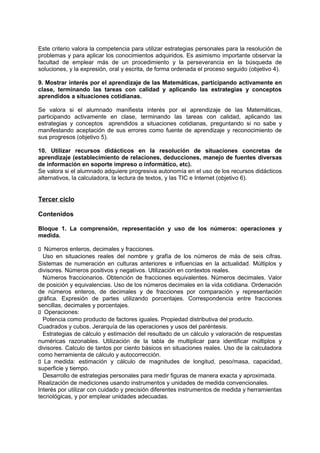 Este criterio valora la competencia para utilizar estrategias personales para la resolución de
problemas y para aplicar los conocimientos adquiridos. Es asimismo importante observar la
facultad de emplear más de un procedimiento y la perseverancia en la búsqueda de
soluciones, y la expresión, oral y escrita, de forma ordenada el proceso seguido (objetivo 4).
9. Mostrar interés por el aprendizaje de las Matemáticas, participando activamente en
clase, terminando las tareas con calidad y aplicando las estrategias y conceptos
aprendidos a situaciones cotidianas.
Se valora si el alumnado manifiesta interés por el aprendizaje de las Matemáticas,
participando activamente en clase, terminando las tareas con calidad, aplicando las
estrategias y conceptos aprendidos a situaciones cotidianas, preguntando si no sabe y
manifestando aceptación de sus errores como fuente de aprendizaje y reconocimiento de
sus progresos (objetivo 5).
10. Utilizar recursos didácticos en la resolución de situaciones concretas de
aprendizaje (establecimiento de relaciones, deducciones, manejo de fuentes diversas
de información en soporte impreso o informático, etc).
Se valora si el alumnado adquiere progresiva autonomía en el uso de los recursos didácticos
alternativos, la calculadora, la lectura de textos, y las TIC e Internet (objetivo 6).

Tercer ciclo
Contenidos
Bloque 1. La comprensión, representación y uso de los números: operaciones y
medida.
􀁊Números enteros, decimales y fracciones.
Uso en situaciones reales del nombre y grafía de los números de más de seis cifras.
Sistemas de numeración en culturas anteriores e influencias en la actualidad. Múltiplos y
divisores. Números positivos y negativos. Utilización en contextos reales.
Números fraccionarios. Obtención de fracciones equivalentes. Números decimales. Valor
de posición y equivalencias. Uso de los números decimales en la vida cotidiana. Ordenación
de números enteros, de decimales y de fracciones por comparación y representación
gráfica. Expresión de partes utilizando porcentajes. Correspondencia entre fracciones
sencillas, decimales y porcentajes.
􀁊Operaciones:
Potencia como producto de factores iguales. Propiedad distributiva del producto.
Cuadrados y cubos. Jerarquía de las operaciones y usos del paréntesis.
Estrategias de cálculo y estimación del resultado de un cálculo y valoración de respuestas
numéricas razonables. Utilización de la tabla de multiplicar para identificar múltiplos y
divisores. Calculo de tantos por ciento básicos en situaciones reales. Uso de la calculadora
como herramienta de cálculo y autocorrección.
􀁊La medida: estimación y cálculo de magnitudes de longitud, peso/masa, capacidad,
superficie y tiempo.
Desarrollo de estrategias personales para medir figuras de manera exacta y aproximada.
Realización de mediciones usando instrumentos y unidades de medida convencionales.
Interés por utilizar con cuidado y precisión diferentes instrumentos de medida y herramientas
tecnológicas, y por emplear unidades adecuadas.

 