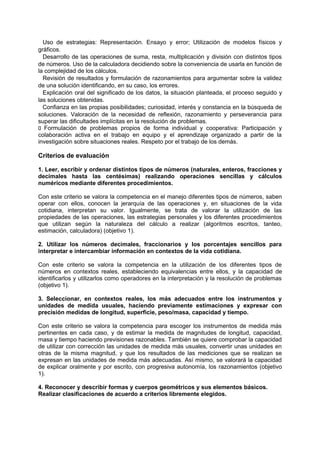 Uso de estrategias: Representación. Ensayo y error; Utilización de modelos físicos y
gráficos.
Desarrollo de las operaciones de suma, resta, multiplicación y división con distintos tipos
de números. Uso de la calculadora decidiendo sobre la conveniencia de usarla en función de
la complejidad de los cálculos.
Revisión de resultados y formulación de razonamientos para argumentar sobre la validez
de una solución identificando, en su caso, los errores.
Explicación oral del significado de los datos, la situación planteada, el proceso seguido y
las soluciones obtenidas.
Confianza en las propias posibilidades; curiosidad, interés y constancia en la búsqueda de
soluciones. Valoración de la necesidad de reflexión, razonamiento y perseverancia para
superar las dificultades implícitas en la resolución de problemas.
􀁊Formulación de problemas propios de forma individual y cooperativa: Participación y
colaboración activa en el trabajo en equipo y el aprendizaje organizado a partir de la
investigación sobre situaciones reales. Respeto por el trabajo de los demás.

Criterios de evaluación
1. Leer, escribir y ordenar distintos tipos de números (naturales, enteros, fracciones y
decimales hasta las centésimas) realizando operaciones sencillas y cálculos
numéricos mediante diferentes procedimientos.
Con este criterio se valora la competencia en el manejo diferentes tipos de números, saben
operar con ellos, conocen la jerarquía de las operaciones y, en situaciones de la vida
cotidiana, interpretan su valor. Igualmente, se trata de valorar la utilización de las
propiedades de las operaciones, las estrategias personales y los diferentes procedimientos
que utilizan según la naturaleza del cálculo a realizar (algoritmos escritos, tanteo,
estimación, calculadora) (objetivo 1).
2. Utilizar los números decimales, fraccionarios y los porcentajes sencillos para
interpretar e intercambiar información en contextos de la vida cotidiana.
Con este criterio se valora la competencia en la utilización de los diferentes tipos de
números en contextos reales, estableciendo equivalencias entre ellos, y la capacidad de
identificarlos y utilizarlos como operadores en la interpretación y la resolución de problemas
(objetivo 1).
3. Seleccionar, en contextos reales, los más adecuados entre los instrumentos y
unidades de medida usuales, haciendo previamente estimaciones y expresar con
precisión medidas de longitud, superficie, peso/masa, capacidad y tiempo.
Con este criterio se valora la competencia para escoger los instrumentos de medida más
pertinentes en cada caso, y de estimar la medida de magnitudes de longitud, capacidad,
masa y tiempo haciendo previsiones razonables. También se quiere comprobar la capacidad
de utilizar con corrección las unidades de medida más usuales, convertir unas unidades en
otras de la misma magnitud, y que los resultados de las mediciones que se realizan se
expresan en las unidades de medida más adecuadas. Así mismo, se valorará la capacidad
de explicar oralmente y por escrito, con progresiva autonomía, los razonamientos (objetivo
1).
4. Reconocer y describir formas y cuerpos geométricos y sus elementos básicos.
Realizar clasificaciones de acuerdo a criterios libremente elegidos.

 