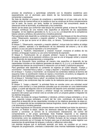 proceso de enseñanza y aprendizaje coherente con la disciplina académica pero
especialmente con el alumnado para dotarlo de las herramientas necesarias para
comprender y expresarse.
Se trata de abordar un proceso de enseñanza y aprendizaje en el que cada uno de los
códigos actúa de manera eficaz en la medida en que se construye de forma complementaria
con el resto. Se busca, por tanto, facilitar la construcción del conocimiento desde la
interacción entre el alumnado, el profesorado y los contenidos.
Dentro de las áreas que conforman este bloque de contenido global, el área de “Educación
artística” contribuye de una manera más específica al desarrollo de las capacidades
recogidas en los objetivos generales d), h), k), i), j) y o); y al desarrollo de la competencia
básica cultural y artística y de autonomía e iniciativa personal.
Para garantizar este desarrollo su contenido se organiza en dos bloques en los dos primeros
ciclos, “Observación, expresión y creación plástica” y “Audición, interpretación y creación
musical”, a los que se suma en el último ciclo, un tercero, “Construcción de un proyecto
artístico”
El bloque 1, “Observación, expresión y creación plástica”, incluye todo los relativo al código
visual y plástico, aplicado a la identificación de los elementos del entorno y de la obra
artística y a sus uso para la expresión y la comunicación
El bloque 2, “Audición, interpretación y creación musical”, incorpora el análisis de los
sonidos y el lenguaje musical y su uso como herramienta de expresión.
El bloque 3, “Construcción de un proyecto artístico”, busca la integración de ambos
lenguajes al servicio de la expresión artística a los que se une el lenguaje verbal y corporal
en el desarrollo de representaciones y coreografías.
El área de Educación física contribuye de manera más específica al desarrollo de las
capacidades incluidas en los objetivos generales de etapa b), k), j) y o); y al desarrollo de la
competencias básicas de conocimiento e interacción con el medio y autonomía personal.
Para garantizar este desarrollo su contenido se organiza en cuatro bloques: “Cuerpo y
movimiento”; “Actividad física y salud”; y “Juego y deporte” y “Expresión corporal y artística”
En el bloque 1, “Cuerpo y movimiento”, se incorporan los contenidos relativos al dominio del
esquema motor, la coordinación motora en reposo y movimiento, el control y la relajación, el
desarrollo de las habilidades sensoriales, perceptivas y motrices.
En el bloque 2, “Actividad física y salud”, se analizan los efectos que la actividad física tiene
para la salud y las condiciones bajo las cuales ha de realizarse para que su incidencia sea
positiva.
El bloque 3, “Juego y deporte”, la actividad física se concibe como una actividad social
sujeta a unas normas y a unas prácticas culturales que se concretan en unos determinados
juegos, y a partir del segundo ciclo en la iniciación del deporte como actividad cooperativa.
Y el bloque 4, “Expresión corporal y artística” recoge los contenidos relativos al uso
expresivo del cuerpo que el tercer ciclo se concibe como un proyecto global e integrador de
los distintos lenguajes.
Por último, las áreas de Lengua Castellana y Literatura, primera Lengua extranjera y, en su
caso, segunda Lengua extranjera, a partir del 3er ciclo, contribuyen de manera más
específica al desarrollo de las capacidades incluidas en los objetivos generales de etapa e),
f) e i); y al desarrollo de las competencias básicas lingüística, social, de aprender a aprender
y de autonomía e iniciativa personal.
Las áreas lingüísticas en Educación primaria tienen como finalidad que todos los alumnos y
alumnas, al finalizar la etapa, utilicen las destrezas básicas de escuchar, hablar, leer,
escribir y conversar, al servicio de la comunicación interpersonal, del control del
comportamiento y del propio aprendizaje. Esta finalidad responde a los objetivos
establecidos en el Marco de Referencia Europeo de las Lenguas y se concreta en el uso de
herramientas como las establecidas en el Portfolio Europeo de las Lenguas (documento
personal promovido por el Consejo de Europa) para que el alumnado pueda registrar sus
experiencias de aprendizaje de lenguas y culturas y reflexionar sobre ellas.
Las distintas lenguas que el alumnado aprende, por tanto, se conciben en un marco
integrado de programación, orientado a desarrollar unas mismas habilidades lingüísticas, y

 