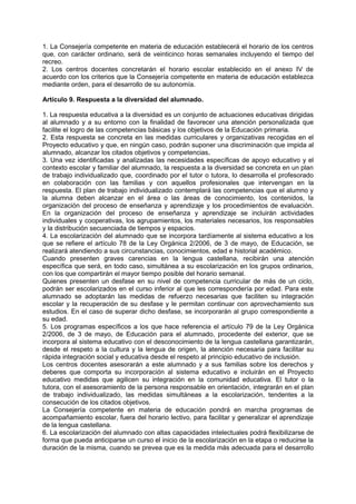 1. La Consejería competente en materia de educación establecerá el horario de los centros
que, con carácter ordinario, será de veinticinco horas semanales incluyendo el tiempo del
recreo.
2. Los centros docentes concretarán el horario escolar establecido en el anexo IV de
acuerdo con los criterios que la Consejería competente en materia de educación establezca
mediante orden, para el desarrollo de su autonomía.
Artículo 9. Respuesta a la diversidad del alumnado.
1. La respuesta educativa a la diversidad es un conjunto de actuaciones educativas dirigidas
al alumnado y a su entorno con la finalidad de favorecer una atención personalizada que
facilite el logro de las competencias básicas y los objetivos de la Educación primaria.
2. Esta respuesta se concreta en las medidas curriculares y organizativas recogidas en el
Proyecto educativo y que, en ningún caso, podrán suponer una discriminación que impida al
alumnado, alcanzar los citados objetivos y competencias.
3. Una vez identificadas y analizadas las necesidades específicas de apoyo educativo y el
contexto escolar y familiar del alumnado, la respuesta a la diversidad se concreta en un plan
de trabajo individualizado que, coordinado por el tutor o tutora, lo desarrolla el profesorado
en colaboración con las familias y con aquellos profesionales que intervengan en la
respuesta. El plan de trabajo individualizado contemplará las competencias que el alumno y
la alumna deben alcanzar en el área o las áreas de conocimiento, los contenidos, la
organización del proceso de enseñanza y aprendizaje y los procedimientos de evaluación.
En la organización del proceso de enseñanza y aprendizaje se incluirán actividades
individuales y cooperativas, los agrupamientos, los materiales necesarios, los responsables
y la distribución secuenciada de tiempos y espacios.
4. La escolarización del alumnado que se incorpora tardíamente al sistema educativo a los
que se refiere el artículo 78 de la Ley Orgánica 2/2006, de 3 de mayo, de Educación, se
realizará atendiendo a sus circunstancias, conocimientos, edad e historial académico.
Cuando presenten graves carencias en la lengua castellana, recibirán una atención
específica que será, en todo caso, simultánea a su escolarización en los grupos ordinarios,
con los que compartirán el mayor tiempo posible del horario semanal.
Quienes presenten un desfase en su nivel de competencia curricular de más de un ciclo,
podrán ser escolarizados en el curso inferior al que les correspondería por edad. Para este
alumnado se adoptarán las medidas de refuerzo necesarias que faciliten su integración
escolar y la recuperación de su desfase y le permitan continuar con aprovechamiento sus
estudios. En el caso de superar dicho desfase, se incorporarán al grupo correspondiente a
su edad.
5. Los programas específicos a los que hace referencia el artículo 79 de la Ley Orgánica
2/2006, de 3 de mayo, de Educación para el alumnado, procedente del exterior, que se
incorpora al sistema educativo con el desconocimiento de la lengua castellana garantizarán,
desde el respeto a la cultura y la lengua de origen, la atención necesaria para facilitar su
rápida integración social y educativa desde el respeto al principio educativo de inclusión.
Los centros docentes asesorarán a este alumnado y a sus familias sobre los derechos y
deberes que comporta su incorporación al sistema educativo e incluirán en el Proyecto
educativo medidas que agilicen su integración en la comunidad educativa. El tutor o la
tutora, con el asesoramiento de la persona responsable en orientación, integrarán en el plan
de trabajo individualizado, las medidas simultáneas a la escolarización, tendentes a la
consecución de los citados objetivos.
La Consejería competente en materia de educación pondrá en marcha programas de
acompañamiento escolar, fuera del horario lectivo, para facilitar y generalizar el aprendizaje
de la lengua castellana.
6. La escolarización del alumnado con altas capacidades intelectuales podrá flexibilizarse de
forma que pueda anticiparse un curso el inicio de la escolarización en la etapa o reducirse la
duración de la misma, cuando se prevea que es la medida más adecuada para el desarrollo

 