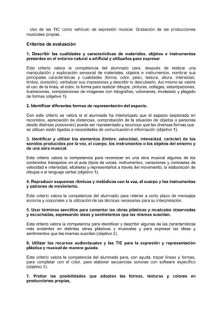 Uso de las TIC como vehículo de expresión musical. Grabación de las producciones
musicales propias.

Criterios de evaluación
1. Describir las cualidades y características de materiales, objetos e instrumentos
presentes en el entorno natural o artificial y utilizarlos para expresar
Este criterio valora la competencia del alumnado para, después de realizar una
manipulación y exploración sensorial de materiales, objetos e instrumentos, nombrar sus
principales características y cualidades (forma, color, peso, textura, altura, intensidad,
timbre, duración), verbalizar sus impresiones y describir lo descubierto. Así mismo se valora
el uso de la línea, el color, la forma para realizar dibujos, pinturas, collages, estampaciones,
ilustraciones, composiciones de imágenes con fotografías, volúmenes, modelado y plegado
de formas (objetivo 1).
2. Identificar diferentes formas de representación del espacio.
Con este criterio se valora si el alumnado ha interiorizado que el espacio (explorado en
recorridos, apreciación de distancias, comprobación de la situación de objetos o personas
desde distintas posiciones) puede ser representado y reconoce que las diversas formas que
se utilizan están ligadas a necesidades de comunicación e información (objetivo 1).
3. Identificar y utilizar los elementos (timbre, velocidad, intensidad, carácter) de los
sonidos producidos por la voz, el cuerpo, los instrumentos o los objetos del entorno y
de una obra musical.
Este criterio valora la competencia para reconocer en una obra musical algunos de los
contenidos trabajados en el aula (tipos de voces, instrumentos, variaciones y contrastes de
velocidad e intensidad, etcétera) y representarlos a través del movimiento, la elaboración de
dibujos o el lenguaje verbal (objetivo 1).
4. Reproducir esquemas rítmicos y melódicos con la voz, el cuerpo y los instrumentos
y patrones de movimiento.
Este criterio valora la competencia del alumnado para retener a corto plazo de mensajes
sonoros y corporales y la utilización de las técnicas necesarias para su interpretación.
5. Usar términos sencillos para comentar las obras plásticas y musicales observadas
y escuchadas, expresando ideas y sentimientos que las mismas susciten.
Este criterio valora la competencia para identificar y describir algunas de las características
más evidentes en distintas obras plásticas y musicales y para expresar las ideas y
sentimientos que las mismas suscitan (objetivo 2).
6. Utilizar los recursos audiovisuales y las TIC para la expresión y representación
plástica y musical de manera guiada.
Este criterio valora la competencia del alumnado para, con ayuda, trazar líneas y formas,
para completar con el color, para elaborar secuencias sonoras con software específico
(objetivo 3).
7. Probar las posibilidades que adoptan las formas, texturas y colores en
producciones propias,

 