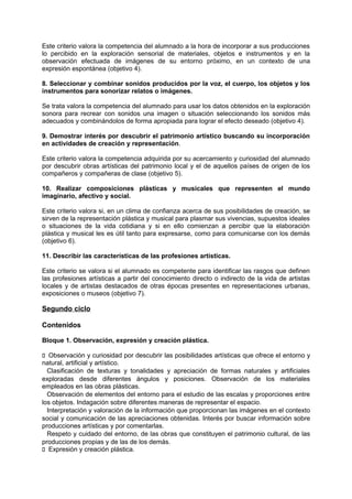 Este criterio valora la competencia del alumnado a la hora de incorporar a sus producciones
lo percibido en la exploración sensorial de materiales, objetos e instrumentos y en la
observación efectuada de imágenes de su entorno próximo, en un contexto de una
expresión espontánea (objetivo 4).
8. Seleccionar y combinar sonidos producidos por la voz, el cuerpo, los objetos y los
instrumentos para sonorizar relatos o imágenes.
Se trata valora la competencia del alumnado para usar los datos obtenidos en la exploración
sonora para recrear con sonidos una imagen o situación seleccionando los sonidos más
adecuados y combinándolos de forma apropiada para lograr el efecto deseado (objetivo 4).
9. Demostrar interés por descubrir el patrimonio artístico buscando su incorporación
en actividades de creación y representación.
Este criterio valora la competencia adquirida por su acercamiento y curiosidad del alumnado
por descubrir obras artísticas del patrimonio local y el de aquellos países de origen de los
compañeros y compañeras de clase (objetivo 5).
10. Realizar composiciones plásticas y musicales que representen el mundo
imaginario, afectivo y social.
Este criterio valora si, en un clima de confianza acerca de sus posibilidades de creación, se
sirven de la representación plástica y musical para plasmar sus vivencias, supuestos ideales
o situaciones de la vida cotidiana y si en ello comienzan a percibir que la elaboración
plástica y musical les es útil tanto para expresarse, como para comunicarse con los demás
(objetivo 6).
11. Describir las características de las profesiones artísticas.
Este criterio se valora si el alumnado es competente para identificar las rasgos que definen
las profesiones artísticas a partir del conocimiento directo o indirecto de la vida de artistas
locales y de artistas destacados de otras épocas presentes en representaciones urbanas,
exposiciones o museos (objetivo 7).

Segundo ciclo
Contenidos
Bloque 1. Observación, expresión y creación plástica.
􀁊Observación y curiosidad por descubrir las posibilidades artísticas que ofrece el entorno y
natural, artificial y artístico.
Clasificación de texturas y tonalidades y apreciación de formas naturales y artificiales
exploradas desde diferentes ángulos y posiciones. Observación de los materiales
empleados en las obras plásticas.
Observación de elementos del entorno para el estudio de las escalas y proporciones entre
los objetos. Indagación sobre diferentes maneras de representar el espacio.
Interpretación y valoración de la información que proporcionan las imágenes en el contexto
social y comunicación de las apreciaciones obtenidas. Interés por buscar información sobre
producciones artísticas y por comentarlas.
Respeto y cuidado del entorno, de las obras que constituyen el patrimonio cultural, de las
producciones propias y de las de los demás.
􀁊Expresión y creación plástica.

 