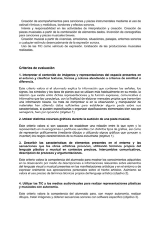 Creación de acompañamientos para canciones y piezas instrumentales mediante el uso de
ostinati rítmicos y melódicos, bordones y efectos sonoros.
Interés y responsabilidad en las actividades de interpretación y creación. Creación de
piezas musicales a partir de la combinación de elementos dados. Invención de coreografías
para canciones y piezas musicales breves.
Creación musical a partir de vivencias, emociones, situaciones, paisajes, entornos sonoros
o cualquier estímulo desencadenante de la expresión sonora.
Uso de las TIC como vehículo de expresión. Grabación de las producciones musicales
realizadas.

Criterios de evaluación
1. Interpretar el contenido de imágenes y representaciones del espacio presentes en
el entorno y clasificar texturas, formas y colores atendiendo a criterios de similitud o
diferencia.
Este criterio valora si el alumnado explica la información que contienen las señales, los
signos, los símbolos y los tipos de planos que se utilizan más habitualmente en su medio, la
relación que existe entre dichas representaciones y la función expresiva, comunicativa o
informativa que las caracteriza, con la finalidad de elaborar mensajes propios que transmitan
una información básica. Se trata de comprobar si en la observación y manipulación de
materiales han obtenido datos suficientes para establecer alguna pauta sobre sus
características, si pueden especificarlas y organizar clasificaciones elementales bien sea por
semejanza, bien por oposición (objetivo 1).
2. Utilizar distintos recursos gráficos durante la audición de una pieza musical.
Este criterio valora si son capaces de establecer una relación entre lo que oyen y lo
representado en musicogramas o partituras sencillas con distintos tipos de grafías, así como
de representar gráficamente (mediante dibujos o utilizando signos gráficos que conocen o
inventan) los rasgos característicos de la música escuchada (objetivo 1).
3. Describir las características de elementos presentes en el entorno y las
sensaciones que las obras artísticas provocan, utilizando términos propios del
lenguaje plástico y musical en contextos precisos, intercambios comunicativos,
descripción de procesos y argumentaciones.
Este criterio valora la competencia del alumnado para mostrar los conocimientos adquiridos
en la observación por medio de descripciones e informaciones relevantes sobre elementos
del lenguaje visual y musical presentes en las manifestaciones artísticas y en el entorno y de
expresar oralmente sus apreciaciones personales sobre el hecho artístico. Asimismo se
valora el uso preciso de términos técnicos propios del lenguaje artístico (objetivo 2).
4. Utilizar las TIC y los medios audiovisuales para realizar representaciones plásticas
y musicales con autonomía.
Este criterio valora la competencia del alumnado para, con mayor autonomía, realizar
dibujos, tratar imágenes y obtener secuencias sonoras con software específico (objetivo 3).

 