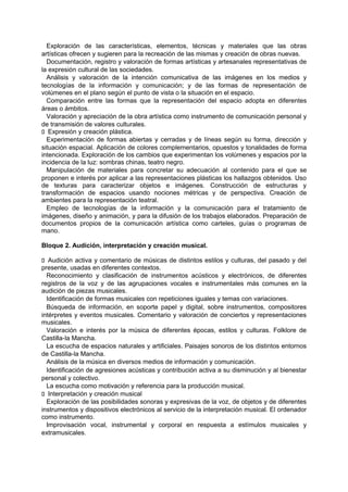 Exploración de las características, elementos, técnicas y materiales que las obras
artísticas ofrecen y sugieren para la recreación de las mismas y creación de obras nuevas.
Documentación, registro y valoración de formas artísticas y artesanales representativas de
la expresión cultural de las sociedades.
Análisis y valoración de la intención comunicativa de las imágenes en los medios y
tecnologías de la información y comunicación; y de las formas de representación de
volúmenes en el plano según el punto de vista o la situación en el espacio.
Comparación entre las formas que la representación del espacio adopta en diferentes
áreas o ámbitos.
Valoración y apreciación de la obra artística como instrumento de comunicación personal y
de transmisión de valores culturales.
􀁊Expresión y creación plástica.
Experimentación de formas abiertas y cerradas y de líneas según su forma, dirección y
situación espacial. Aplicación de colores complementarios, opuestos y tonalidades de forma
intencionada. Exploración de los cambios que experimentan los volúmenes y espacios por la
incidencia de la luz: sombras chinas, teatro negro.
Manipulación de materiales para concretar su adecuación al contenido para el que se
proponen e interés por aplicar a las representaciones plásticas los hallazgos obtenidos. Uso
de texturas para caracterizar objetos e imágenes. Construcción de estructuras y
transformación de espacios usando nociones métricas y de perspectiva. Creación de
ambientes para la representación teatral.
Empleo de tecnologías de la información y la comunicación para el tratamiento de
imágenes, diseño y animación, y para la difusión de los trabajos elaborados. Preparación de
documentos propios de la comunicación artística como carteles, guías o programas de
mano.
Bloque 2. Audición, interpretación y creación musical.
􀁊Audición activa y comentario de músicas de distintos estilos y culturas, del pasado y del
presente, usadas en diferentes contextos.
Reconocimiento y clasificación de instrumentos acústicos y electrónicos, de diferentes
registros de la voz y de las agrupaciones vocales e instrumentales más comunes en la
audición de piezas musicales.
Identificación de formas musicales con repeticiones iguales y temas con variaciones.
Búsqueda de información, en soporte papel y digital, sobre instrumentos, compositores
intérpretes y eventos musicales. Comentario y valoración de conciertos y representaciones
musicales.
Valoración e interés por la música de diferentes épocas, estilos y culturas. Folklore de
Castilla-la Mancha.
La escucha de espacios naturales y artificiales. Paisajes sonoros de los distintos entornos
de Castilla-la Mancha.
Análisis de la música en diversos medios de información y comunicación.
Identificación de agresiones acústicas y contribución activa a su disminución y al bienestar
personal y colectivo.
La escucha como motivación y referencia para la producción musical.
􀁊Interpretación y creación musical
Exploración de las posibilidades sonoras y expresivas de la voz, de objetos y de diferentes
instrumentos y dispositivos electrónicos al servicio de la interpretación musical. El ordenador
como instrumento.
Improvisación vocal, instrumental y corporal en respuesta a estímulos musicales y
extramusicales.

 