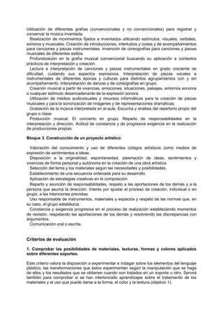 Utilización de diferentes grafías (convencionales y no convencionales) para registrar y
conservar la música inventada.
Realización de movimientos fijados e inventados utilizando estímulos: visuales, verbales,
sonoros y musicales. Creación de introducciones, interludios y codas y de acompañamientos
para canciones y piezas instrumentales. Invención de coreografías para canciones y piezas
musicales de diferentes estilos.
Profundización en la grafía musical convencional buscando su aplicación a contextos
prácticos de interpretación y creación.
Lectura e interpretación de canciones y piezas instrumentales en grado creciente de
dificultad, cuidando sus aspectos expresivos. Interpretación de piezas vocales e
instrumentales de diferentes épocas y culturas para distintos agrupamientos con y sin
acompañamiento. Interpretación de danzas y de coreografías en grupo.
Creación musical a partir de vivencias, emociones, situaciones, paisajes, entornos sonoros
o cualquier estímulo desencadenante de la expresión sonora.
Utilización de medios audiovisuales y recursos informáticos para la creación de piezas
musicales y para la sonorización de imágenes y de representaciones dramáticas.
Grabación de la música interpretada en el aula. Escucha y análisis del repertorio propio del
grupo o clase.
Producción musical. El concierto en grupo. Reparto de responsabilidades en la
interpretación y dirección. Actitud de constancia y de progresiva exigencia en la realización
de producciones propias.
Bloque 3. Construcción de un proyecto artístico:
Valoración del conocimiento y uso de diferentes códigos artísticos como medios de
expresión de sentimientos e ideas.
Disposición a la originalidad, espontaneidad, plasmación de ideas, sentimientos y
vivencias de forma personal y autónoma en la creación de una obra artística.
Selección del tema y los materiales según las necesidades y posibilidades.
Establecimiento de una secuencia ordenada para su desarrollo.
Aplicación de estrategias creativas en la composición.
Reparto y asunción de responsabilidades, respeto a las aportaciones de los demás y a la
persona que asuma la dirección. Interés por ajustar el proceso de creación, individual o en
grupo, a las intenciones previstas
Uso responsable de instrumentos, materiales y espacios y respeto de las normas que, en
su caso, el grupo establezca.
Constancia y exigencia progresiva en el proceso de realización estableciendo momentos
de revisión, respetando las aportaciones de los demás y resolviendo las discrepancias con
argumentos.
Comunicación oral o escrita.

Criterios de evaluación
1. Comprobar las posibilidades de materiales, texturas, formas y colores aplicados
sobre diferentes soportes.
Este criterio valora la disposición a experimentar e indagar sobre los elementos del lenguaje
plástico, las transformaciones que éstos experimentan según la manipulación que se haga
de ellos y los resultados que se obtienen cuando son tratados en un soporte u otro. Servirá
también para comprobar si se han interiorizado aprendizajes sobre el tratamiento de los
materiales y el uso que puede darse a la forma, el color y la textura (objetivo 1).

 
