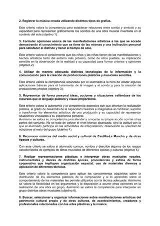 2. Registrar la música creada utilizando distintos tipos de grafías.
Este criterio valora la competencia para establecer relaciones entre sonido y símbolo y su
capacidad para representar gráficamente los sonidos de una obra musical inventada en el
contexto del aula (objetivo 1).
3. Formular opiniones acerca de las manifestaciones artísticas a las que se accede
demostrando el conocimiento que se tiene de las mismas y una inclinación personal
para satisfacer el disfrute y llenar el tiempo de ocio.
Este criterio valora el conocimiento que los niños y las niñas tienen de las manifestaciones y
hechos artísticos tanto del entorno más próximo, como de otros pueblos, su implicación
sensible en la observación de la realidad y su capacidad para formar criterios y opiniones
(objetivo 2).
4. Utilizar de manera adecuada distintas tecnologías de la información y la
comunicación para la creación de producciones plásticas y musicales sencillas.
Este criterio valora la competencia alcanzada por el alumnado a la hora de utilizar algunas
aplicaciones básicas para el tratamiento de la imagen y el sonido y para la creación de
producciones propias (objetivo 3).
5. Representar de forma personal ideas, acciones y situaciones valiéndose de los
recursos que el lenguaje plástico y visual proporciona.
Este criterio valora la autonomía y la competencia expresiva con que afrontan la realización
plástica, el grado de desarrollo de la capacidad creadora e imaginativa al combinar, suprimir
o transformar los elementos artísticos de una producción y su capacidad de representar
situaciones vinculadas a su experiencia personal.
Asimismo se valora su competencia para atender y concertar su propia acción con las otras
partes del conjunto. No se trata de valorar el nivel técnico alcanzado, sino la actitud con la
que el alumnado participa en las actividades de interpretación, observando su voluntad de
adaptarse al resto del grupo (objetivo 4).
6. Reconocer músicas del medio social y cultural de Castilla-La Mancha y de otras
épocas y culturas.
Con este criterio se valora si alumnado conoce, nombra y describe algunos de los rasgos
característicos de ejemplos de obras musicales de diferentes épocas y culturas (objetivo 5).
7. Realizar representaciones plásticas e interpretar obras musicales vocales,
instrumentales y danzas de distintas épocas, procedencias y estilos de forma
cooperativa que impliquen organización espacial, uso de materiales diversos y
aplicación de diferentes técnicas.
Este criterio valora la competencia para aplicar los conocimientos adquiridos sobre la
distribución de los elementos plásticos de la composición y si lo aprendido sobre el
comportamiento de los materiales les permite utilizarlos con la técnica adecuada. Asimismo
se valora la flexibilidad en los argumentos y la disposición a asumir otras opiniones en la
realización de una obra en grupo. Asimismo se valora la competencia para interpretar en
grupo distintas obras musicales (objetivo 6).
8. Buscar, seleccionar y organizar informaciones sobre manifestaciones artísticas del
patrimonio cultural propio y de otras culturas, de acontecimientos, creadores y
profesionales relacionados con las artes plásticas y la música.

 