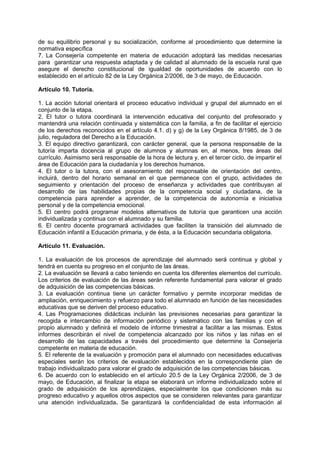 de su equilibrio personal y su socialización, conforme al procedimiento que determine la
normativa específica
7. La Consejería competente en materia de educación adoptará las medidas necesarias
para garantizar una respuesta adaptada y de calidad al alumnado de la escuela rural que
asegure el derecho constitucional de igualdad de oportunidades de acuerdo con lo
establecido en el artículo 82 de la Ley Orgánica 2/2006, de 3 de mayo, de Educación.
Artículo 10. Tutoría.
1. La acción tutorial orientará el proceso educativo individual y grupal del alumnado en el
conjunto de la etapa.
2. El tutor o tutora coordinará la intervención educativa del conjunto del profesorado y
mantendrá una relación continuada y sistemática con la familia, a fin de facilitar el ejercicio
de los derechos reconocidos en el artículo 4.1. d) y g) de la Ley Orgánica 8/1985, de 3 de
julio, reguladora del Derecho a la Educación.
3. El equipo directivo garantizará, con carácter general, que la persona responsable de la
tutoría imparta docencia al grupo de alumnos y alumnas en, al menos, tres áreas del
currículo. Asimismo será responsable de la hora de lectura y, en el tercer ciclo, de impartir el
área de Educación para la ciudadanía y los derechos humanos.
4. El tutor o la tutora, con el asesoramiento del responsable de orientación del centro,
incluirá, dentro del horario semanal en el que permanece con el grupo, actividades de
seguimiento y orientación del proceso de enseñanza y actividades que contribuyan al
desarrollo de las habilidades propias de la competencia social y ciudadana, de la
competencia para aprender a aprender, de la competencia de autonomía e iniciativa
personal y de la competencia emocional.
5. El centro podrá programar modelos alternativos de tutoría que garanticen una acción
individualizada y continua con el alumnado y su familia.
6. El centro docente programará actividades que faciliten la transición del alumnado de
Educación infantil a Educación primaria, y de ésta, a la Educación secundaria obligatoria.
Artículo 11. Evaluación.
1. La evaluación de los procesos de aprendizaje del alumnado será continua y global y
tendrá en cuenta su progreso en el conjunto de las áreas.
2. La evaluación se llevará a cabo teniendo en cuenta los diferentes elementos del currículo.
Los criterios de evaluación de las áreas serán referente fundamental para valorar el grado
de adquisición de las competencias básicas.
3. La evaluación continua tiene un carácter formativo y permite incorporar medidas de
ampliación, enriquecimiento y refuerzo para todo el alumnado en función de las necesidades
educativas que se deriven del proceso educativo.
4. Las Programaciones didácticas incluirán las previsiones necesarias para garantizar la
recogida e intercambio de información periódico y sistemático con las familias y con el
propio alumnado y definirá el modelo de informe trimestral a facilitar a las mismas. Estos
informes describirán el nivel de competencia alcanzado por los niños y las niñas en el
desarrollo de las capacidades a través del procedimiento que determine la Consejería
competente en materia de educación.
5. El referente de la evaluación y promoción para el alumnado con necesidades educativas
especiales serán los criterios de evaluación establecidos en la correspondiente plan de
trabajo individualizado para valorar el grado de adquisición de las competencias básicas.
6. De acuerdo con lo establecido en el artículo 20.5 de la Ley Orgánica 2/2006, de 3 de
mayo, de Educación, al finalizar la etapa se elaborará un informe individualizado sobre el
grado de adquisición de los aprendizajes, especialmente los que condicionen más su
progreso educativo y aquellos otros aspectos que se consideren relevantes para garantizar
una atención individualizada. Se garantizará la confidencialidad de esta información al

 