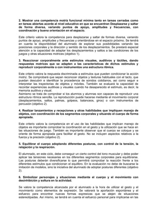 2. Mostrar una competencia motriz funcional mínima tanto en tareas cerradas como
en tareas abiertas acorde al nivel educativo en que se encuentran Desplazarse y saltar
de forma diversa, variando puntos de apoyo, amplitudes y frecuencias, con
coordinación y buena orientación en el espacio.
Este criterio valora la competencia para desplazarse y saltar de formas diversa, variando
puntos de apoyo, amplitudes y frecuencias y orientándose en el espacio próximo. Se tendrá
en cuenta la disponibilidad del alumnado de explorar sus posibilidades variando las
posiciones corporales y la dirección y sentido de los desplazamientos. Se prestará especial
atención a la capacidad de adaptar los desplazamientos y saltos a las condiciones de los
juegos y otras situaciones motrices (objetivo 1).
3. Reaccionar corporalmente ante estímulos visuales, auditivos y táctiles, dando
respuestas motrices que se adapten a las características de dichos estímulos y
reproducir corporalmente o con instrumentos una estructura rítmica.
Este criterio valora la respuesta discriminada a estímulos que pueden condicionar la acción
motriz. Se comprobará que sepan reconocer objetos y texturas habituales con el tacto, que
puedan descubrir e identificar la procedencia de sonidos cotidianos, así como seguir e
interpretar las trayectorias de objetos y móviles. También se evaluará la capacidad de
recordar experiencias auditivas y visuales cuando ha desaparecido el estímulo, es decir, la
memoria auditiva y visual.
Asimismo se trata de comprobar si los alumnos y alumnas son capaces de reproducir una
estructura rítmica sencilla. La reproducción puede hacerse mediante el movimiento corporal
(desplazamientos, saltos, palmas, golpeos, balanceos, giros) o con instrumentos de
percusión (objetivo 2).
4. Realizar lanzamientos y recepciones y otras habilidades que impliquen manejo de
objetos, con coordinación de los segmentos corporales y situando el cuerpo de forma
apropiada.
Este criterio valora la competencia en el uso de las habilidades que implican manejo de
objetos es importante comprobar la coordinación en el gesto y la utilización que se hace en
las situaciones de juego. También es importante observar que el cuerpo se coloque y se
oriente de forma apropiada para facilitar el gesto. No se incluyen aspectos relativos a la
fuerza y la precisión (objetivo 2).
5. Equilibrar el cuerpo adoptando diferentes posturas, con control de la tensión, la
relajación y la respiración.
El alumnado, en este ciclo, debe conseguir un cierto control del tono muscular y debe poder
aplicar las tensiones necesarias en los diferentes segmentos corporales para equilibrarse.
Las posturas deberán diversificarse lo que permitirá comprobar la reacción frente a los
diferentes estímulos que condicionan el equilibro. En la evaluación no debe de buscarse la
imitación de modelos, sino la iniciativa del alumnado de adoptar posturas diferentes (objetivo
2).
6. Simbolizar personajes y situaciones mediante el cuerpo y el movimiento con
desinhibición y soltura en la actividad.
Se valora la competencia alcanzada por el alumnado a la hora de utilizar el gesto y el
movimiento como elementos de expresión. Se valorará la aportación espontánea y el
esfuerzo para encontrar nuevas formas expresivas que se alejen de situaciones
estereotipadas. Así mismo, se tendrá en cuenta el esfuerzo personal para implicarse en las

 