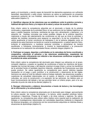 gesto y el movimiento, y siendo capaz de transmitir los elementos expresivos con suficiente
serenidad, desinhibición y estilo propio. Asimismo se valora su participación en proyectos
expresivos partiendo de una finalidad, seleccionando los materiales y las técnicas más
adecuados (objetivo 3).
4. Identificar algunas de las relaciones que se establecen entre la práctica correcta y
habitual del ejercicio físico y la mejora de la salud y actuar de acuerdo con ellas.
Este criterio valora la competencia adquirida por el alumnado a través de la práctica
continuada y organizada de la actividad física; el uso autónomo de los hábitos higiénicos de
aseo y vestido (asearse, ducharse, cambiarse de ropa, etc), alimentación y descanso; y la
adopción de medidas concretas que eviten posibles riesgos de la práctica deportiva,
mejorando a través del calentamiento las condiciones en las que se inicia la actividad y
adoptar las medidas necesarias para asegurar su seguridad y la de los compañeros. Se
valora igualmente el tomar conciencia de sobrepeso o de la extrema delgadez como un
problema de salud Asimismo se tendrá en cuenta la predisposición: a realizar ejercicio físico,
evitando el sedentarismo; a mantener posturas correctas; a alimentarse de manera
equilibrada; a hidratarse correctamente; a mostrar la responsabilidad y la precaución
necesarias en la realización de actividades físicas, evitando riesgos (objetivo 4).
5. Participar en juegos, deportes y actividades en la naturaleza de forma coordinada y
cooperativa, valorando el esfuerzo y las relaciones establecidas, respetando las
normas opinando críticamente con relación a las situaciones conflictivas surgidas en
la práctica de estas actividades.
Este criterio valora la competencia del alumnado para integrar sus esfuerzos en el grupo,
compartir objetivos y aceptar en igualdad de condiciones a todos los miembros del grupo;
respetar las normas del juego y del deporte; practicar el juego limpio y primar los beneficios
de la actividad frente al resultado deportivo obtenido, aceptando las frustraciones que éste
pueda producir. Se valora igualmente su competencia para asumir distintos papeles
necesarios en el juego y para contribuir a la construcción y observancia de las reglas.
Asimismo se valora el nivel de reflexión sobre el trabajo realizado, las situaciones surgidas y
cuestiones de actualidad relacionadas con el cuerpo, el deporte y sus manifestaciones
culturales, así como la construcción y la expresión de las opiniones, los hábitos para un
buen funcionamiento del debate y las que permiten tener un criterio propio, pero a la vez,
entender el punto de vista de los demás (objetivo 5).
6. Recoger información y elaborar documentos a través de lectura y las tecnologías
de la información y la comunicación.
Este criterio valora la competencia alcanzada por el alumnado para indagar, aprovechando
la cultura popular, las nuevas tecnologías y la lectura; sobre aquellas prácticas lúdicorecreativas y deportivas. Propias de la región y de otras culturas y regiones. Se valora,
igualmente, su competencia para utilizar estos medios como soporte para la realización de
trabajos e investigaciones relacionadas con actividades deportivas mediante la integración
de diversos lenguajes y en coherencia con los conocimientos adquiridos en distintas áreas y
situaciones de aprendizaje (objetivo 6).

 