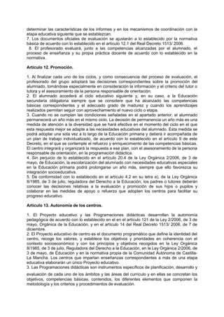 determinar las características de los informes y en los mecanismos de coordinación con la
etapa educativa siguiente que se establezcan.
7. Los documentos oficiales de evaluación se ajustarán a lo establecido por la normativa
básica de acuerdo con lo establecido en el artículo 12.1 del Real Decreto 1513/ 2006.
8. El profesorado evaluará, junto a las competencias alcanzadas por el alumnado, el
proceso de enseñanza y su propia práctica docente de acuerdo con lo establecido en la
normativa.
Artículo 12. Promoción.
1. Al finalizar cada uno de los ciclos, y como consecuencia del proceso de evaluación, el
profesorado del grupo adoptará las decisiones correspondientes sobre la promoción del
alumnado, tomándose especialmente en consideración la información y el criterio del tutor o
tutora y el asesoramiento de la persona responsable de orientación.
2. El alumnado accederá al ciclo educativo siguiente y, en su caso, a la Educación
secundaria obligatoria siempre que se considere que ha alcanzado las competencias
básicas correspondientes y el adecuado grado de madurez y cuando los aprendizajes
realizados permitan seguir con aprovechamiento el nuevo ciclo o etapa.
3. Cuando no se cumplan las condiciones señaladas en el apartado anterior, el alumnado
permanecerá un año más en el mismo ciclo. La decisión de permanencia un año más es una
medida de atención a la diversidad que se hará efectiva en el momento del ciclo en el que
esta respuesta mejor se adapte a las necesidades educativas del alumnado. Esta medida se
podrá adoptar una sola vez a lo largo de la Educación primaria y deberá ir acompañada de
un plan de trabajo individualizado, de acuerdo con lo establecido en el artículo 9 de este
Decreto, en el que se contemple el refuerzo y enriquecimiento de las competencias básicas.
El centro integrará y organizará la respuesta a ese plan, con el asesoramiento de la persona
responsable de orientación, en la programación didáctica.
4. Sin perjuicio de lo establecido en el artículo 20.4 de la Ley Orgánica 2/2006, de 3 de
mayo, de Educación, la escolarización del alumnado con necesidades educativas especiales
en la Educación primaria podrá prolongarse un año más, siempre que ello favorezca su
integración socioeducativa.
5. De conformidad con lo establecido en el artículo 4.2 en su letra e), de la Ley Orgánica
8/1985, de 3 de julio, reguladora del Derecho a la Educación, los padres o tutores deberán
conocer las decisiones relativas a la evaluación y promoción de sus hijos o pupilos y
colaborar en las medidas de apoyo o refuerzo que adopten los centros para facilitar su
progreso educativo.
Artículo 13. Autonomía de los centros.
1. El Proyecto educativo y las Programaciones didácticas desarrollan la autonomía
pedagógica de acuerdo con lo establecido en el en el artículo 121 de la Ley 2/2006, de 3 de
mayo, Orgánica de la Educación, y en el artículo 14 del Real Decreto 1513/ 2006, de 7 de
diciembre.
2. El Proyecto educativo de centro es el documento programático que define la identidad del
centro, recoge los valores, y establece los objetivos y prioridades en coherencia con el
contexto socioeconómico y con los principios y objetivos recogidos en la Ley Orgánica
8/1985, de 3 de julio, Reguladora del Derecho a la Educación, en la Ley Orgánica 2/2006, de
3 de mayo, de Educación y en la normativa propia de la Comunidad Autónoma de CastillaLa Mancha. Los centros que impartan enseñanzas correspondientes a más de una etapa
educativa elaborarán un único Proyecto educativo.
3. Las Programaciones didácticas son instrumentos específicos de planificación, desarrollo y
evaluación de cada uno de los ámbitos y las áreas del currículo y en ellas se concretan los
objetivos, competencias básicas, contenidos, los diferentes elementos que componen la
metodología y los criterios y procedimientos de evaluación.

 
