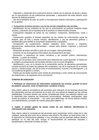 Valoración y desarrollo de la autonomía lectora, interés por la elección de temas y textos,
por la comunicación de las preferencias personales, y apreciación del texto literario como
recurso de disfrute personal.
Uso de la biblioteca de aula, de centro y municipal para obtener información y participación
en su gestión.
􀁊Composición de textos escritos y uso de las normas ortográficas más sencillas
Identificación de los contextos en los que la comunicación se produce mediante textos
escritos y valoración de la importancia de la escritura en determinados ámbitos.
Composición adaptada de textos de uso cotidiano: invitaciones, felicitaciones, notas o
avisos.
Composición ajustada al formato especifico de los medios de comunicación social de
titulares, pies de foto y breves noticias: identificación y uso de elementos gráficos y
paratextuales para facilitar la compresión (ilustraciones y tipografía).
Composición de cuestionarios, listados utilizados como resumen o esquema,
descripciones, explicaciones elementales… escolar para obtener, organizar y comunicar
información.
Redactado de textos sencillos a partir de una imagen, datos personales…”.
Iniciación al uso de programas informáticos de procesamiento de texto.
Recreación y reescritura de textos narrativos y de carácter poético (adivinanzas,
refranes…) a partir de modelos.
Interés por la escritura como instrumento para relacionarnos y para aprender, e interés por
el cuidado y la presentación de los textos escritos y por la norma ortográfica.
Identificación y uso, en la revisión de la composición escrita, de elementos gramaticales:
correcta escritura de todas las palabras del vocabulario; uso de la mayúscula en el nombre
común y nombre propio; uso de la coma en enumeraciones, el punto y la interrogación; y la
concordancia de género y número.
Interés por los textos escritos como fuente de aprendizaje y como medio de comunicación
de experiencias y de regulación de la convivencia.

Criterios de evaluación
1. Participar en situaciones de intercambio respetando las normas: guardar el turno
de palabra, escuchar, mirar al interlocutor, mantener el tema.
Este criterio valora la competencia del alumnado para intervenir en las diversas situaciones
de intercambio oral que se producen en el aula, con una actitud de respeto por las normas
establecidas. Conviene advertir que dichas competencias tienen una estrecha relación con
la capacidad para observar las situaciones comunicativas –finalidad, participantes, lugar
donde se produce el intercambio…- así como para determinar, de forma todavía intuitiva,
sus características y proceder de manera adecuada (objetivo 1).
2. Captar el sentido global de textos orales de uso habitual, identificando la
información más relevante.
Este criterio valora la competencia del alumnado para comprender textos orales de la vida
cotidiana, tanto del aula como de su entorno más próximo. Se refiere, en este primer ciclo, a
la obtención de informaciones globales o muy concretas que les permitan realizar tareas o
participar en la vida del aula. Incluye el reconocimiento de elementos textuales y
paratextuales y diferentes formatos de texto.

 