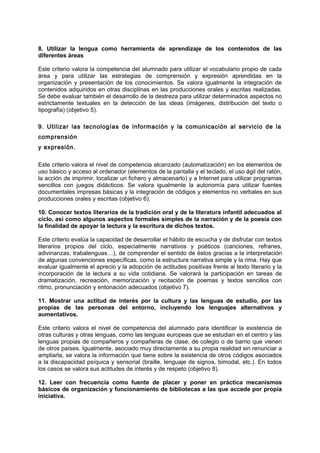 8. Utilizar la lengua como herramienta de aprendizaje de los contenidos de las
diferentes áreas
Este criterio valora la competencia del alumnado para utilizar el vocabulario propio de cada
área y para utilizar las estrategias de comprensión y expresión aprendidas en la
organización y presentación de los conocimientos. Se valora igualmente la integración de
contenidos adquiridos en otras disciplinas en las producciones orales y escritas realizadas.
Se debe evaluar también el desarrollo de la destreza para utilizar determinados aspectos no
estrictamente textuales en la detección de las ideas (imágenes, distribución del texto o
tipografía) (objetivo 5).
9. Utilizar las tecnologías de información y la comunicación al servicio de la
comprensión
y expresión.
Este criterio valora el nivel de competencia alcanzado (automatización) en los elementos de
uso básico y acceso al ordenador (elementos de la pantalla y el teclado, el uso ágil del ratón,
la acción de imprimir, localizar un fichero y almacenarlo) y a Internet para utilizar programas
sencillos con juegos didácticos. Se valora igualmente la autonomía para utilizar fuentes
documentales impresas básicas y la integración de códigos y elementos no verbales en sus
producciones orales y escritas (objetivo 6).
10. Conocer textos literarios de la tradición oral y de la literatura infantil adecuados al
ciclo, así como algunos aspectos formales simples de la narración y de la poesía con
la finalidad de apoyar la lectura y la escritura de dichos textos.
Este criterio evalúa la capacidad de desarrollar el hábito de escucha y de disfrutar con textos
literarios propios del ciclo, especialmente narrativos y poéticos (canciones, refranes,
adivinanzas, trabalenguas…), de comprender el sentido de éstos gracias a la interpretación
de algunas convenciones específicas, como la estructura narrativa simple y la rima. Hay que
evaluar igualmente el aprecio y la adopción de actitudes positivas frente al texto literario y la
incorporación de la lectura a su vida cotidiana. Se valorará la participación en tareas de
dramatización, recreación, memorización y recitación de poemas y textos sencillos con
ritmo, pronunciación y entonación adecuados (objetivo 7).
11. Mostrar una actitud de interés por la cultura y las lenguas de estudio, por las
propias de las personas del entorno, incluyendo los lenguajes alternativos y
aumentativos.
Este criterio valora el nivel de competencia del alumnado para identificar la existencia de
otras culturas y otras lenguas, como las lenguas europeas que se estudian en el centro y las
lenguas propias de compañeros y compañeras de clase, de colegio o de barrio que vienen
de otros países. Igualmente, asociado muy directamente a su propia realidad sin renunciar a
ampliarla, se valora la información que tiene sobre la existencia de otros códigos asociados
a la discapacidad psíquica y sensorial (braille, lenguaje de signos, bimodal, etc.). En todos
los casos se valora sus actitudes de interés y de respeto (objetivo 8).
12. Leer con frecuencia como fuente de placer y poner en práctica mecanismos
básicos de organización y funcionamiento de bibliotecas a las que accede por propia
iniciativa.

 