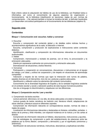 Este criterio valora la adquisición de hábitos de uso de la biblioteca, con finalidad lúdica e
informativa, así como el conocimiento de algunos aspectos de organización y
funcionamiento de la biblioteca (clasificación en secciones, reglas de uso, normas de
comportamiento, ..) Se valorará también si toman la iniciativa de leer, si disfrutan haciéndolo
y si desarrollan una actitud participativa en el funcionamiento de las bibliotecas (objetivo 9).

Segundo ciclo
Contenidos
Bloque 1. Comunicación oral: escuchar, hablar y conversar
􀁊Escuchar
Escucha y comprensión del contenido global y de detalles sobre noticias hechos y
acontecimientos significativos de la radio, la televisión o Internet.
Escucha, comprensión y producción de explicaciones e instrucciones sobre contenido
didáctico.
Identificación, clasificación y comparación de informaciones relevantes en documentos
audiovisuales.
􀁊Hablar
Comprensión, memorización y recitado de poemas, con el ritmo, la pronunciación y la
entonación adecuados.
Interés por expresarse oralmente con pronunciación y entonación adecuada.
Dramatización de situaciones y textos literarios.
􀁊Conversar
Participación y cooperación en conversaciones, discusiones o instrucciones en el equipo
de trabajo y en clase; y actitud de cooperación y de respeto en situaciones de aprendizaje
compartido.
Valoración y respeto de las normas que rigen la interacción oral: turnos de palabra,
papeles diversos en el intercambio, tono de voz, posturas y gestos adecuados.
Identificación y reflexión sobre los elementos del contexto comunicativo.
Conocimiento de la diversidad lingüística de España y de la variedad lingüística existente
en el contexto escolar y social y valoración positiva de esta riqueza Conciencia positiva.
Uso de un lenguaje no discriminatorio y respetuoso con las diferencias.
Bloque 2. Composición escrita: Leer y escribir
􀁊Comprensión de textos escritos
Lectura personal, silenciosa y en voz alta, de obras adecuadas a la edad e intereses.
Lectura guiada de textos narrativos de tradición oral, literatura infantil, adaptaciones de
obras clásicas y literatura actual en diferentes soportes.
Comprensión de información relevante en correspondencia escolar, normas de clase o
reglas de juegos.
Localización de informaciones relevantes y destacadas en titulares, entradillas, portadas n
textos de la prensa y Web infantiles, con especial incidencia en la noticia y en las cartas al
director.
Comprensión de información relevante en folletos, descripciones, instrucciones y apuntes.
Uso de estrategias de comprensión a partir del establecimiento de relaciones entre las
palabras por la forma (flexión, composición y derivación) y por el significado (sinónimos y
antónimos).
Identificación de estructuras narrativas, instructivas, descriptivas y explicativas sencillas

 