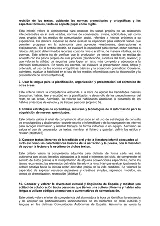 revisión de los textos, cuidando las normas gramaticales y ortográficas y los
aspectos formales, tanto en soporte papel como digital.
Este criterio valora la competencia para redactar los textos propios de las relaciones
interpersonales en el aula –cartas, normas de convivencia, avisos, solicitudes-, así como
otros propios de los medios de comunicación social, referidos a hechos próximos a su
experiencia. De manera especial se debe evaluar la capacidad para elaborar textos que
permiten progresar en la autonomía para aprender –resúmenes, descripciones o
explicaciones-. En el ámbito literario, se evaluará la capacidad para recrear, imitar poemas o
relatos utilizando determinados recursos como la rima o el ritmo, de manera intuitiva, en los
poemas. Este criterio ha de verificar que la producción de textos escritos se realiza de
acuerdo con los pasos propios de este proceso (planificación, escritura del texto, revisión) y
que valoran la utilidad de seguirlos para lograr un texto más completo y adecuado a la
intención comunicativa. En todos los escritos, se evaluará la presentación clara, limpia y
ordenada, el uso de las normas ortográficas básicas y la corrección gramatical. Conviene,
asimismo, evaluar la habilidad en el uso de los medios informáticos para la elaboración y la
presentación de textos (objetivo 4).
7. Usar la lengua para la planificación, organización y presentación del contenido de
otras áreas.
Este criterio valora la competencia adquirida a la hora de aplicar las habilidades básicas
(escuchar, hablar, leer y escribir) en la planificación y desarrollo de los procedimientos del
resto de las áreas. Asimismo, se valoran las habilidades asociadas al desarrollo de los
hábitos y técnicas de estudio y de trabajo personal (objetivo 5).
8. Utilizar estrategias de aprendizaje, recursos y tecnologías de la información para la
adquisición de nuevos aprendizajes.
Este criterio valora el nivel de competencia alcanzado en el uso de estrategias de consulta
de enciclopedias y diccionarios (soporte escrito o informático) o de la navegación en Internet
para recoger información y realizar trabajos de forma individual o en equipo. Asimismo se
valora el uso de procesador de textos: nombrar el fichero y guardar, definir los estilos y
revisar (objetivo 6)
9. Conocer textos literarios de la tradición oral y de la literatura infantil adecuados al
ciclo así como las características básicas de la narración y la poesía, con la finalidad
de apoyar la lectura y la escritura de dichos textos.
Este criterio valora la competencia adquirida para disfrutar de forma cada vez más
autónoma con textos literarios adecuados a la edad e intereses del ciclo, de comprender el
sentido de éstos gracias a la interpretación de algunas convenciones específicas, como los
temas recurrentes, los elementos del relato literario y la rima. Hay que evaluar igualmente la
actitud positiva hacia la lectura como actividad propia de la vida cotidiana. Se valorará la
capacidad de explorar recursos expresivos y creativos simples, siguiendo modelos, en
tareas de dramatización, recreación (objetivo 7).
10. Conocer y valorar la diversidad cultural y lingüística de España y mostrar una
actitud de colaboración hacia personas que tienen una cultura diferente y hablan otra
lengua o utilizan códigos alternativos o aumentativos de comunicación.
Este criterio valora el nivel de competencia del alumnado a la hora de identificar la existencia
y de apreciar las particularidades socioculturales de los hablantes de otras culturas y
lenguas en las distintas Comunidades Autónomas de España. Asimismo se valora la

 