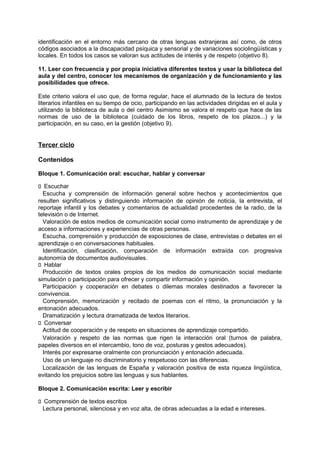 identificación en el entorno más cercano de otras lenguas extranjeras así como, de otros
códigos asociados a la discapacidad psíquica y sensorial y de variaciones sociolingüísticas y
locales. En todos los casos se valoran sus actitudes de interés y de respeto (objetivo 8).
11. Leer con frecuencia y por propia iniciativa diferentes textos y usar la biblioteca del
aula y del centro, conocer los mecanismos de organización y de funcionamiento y las
posibilidades que ofrece.
Este criterio valora el uso que, de forma regular, hace el alumnado de la lectura de textos
literarios infantiles en su tiempo de ocio, participando en las actividades dirigidas en el aula y
utilizando la biblioteca de aula o del centro Asimismo se valora el respeto que hace de las
normas de uso de la biblioteca (cuidado de los libros, respeto de los plazos...) y la
participación, en su caso, en la gestión (objetivo 9).

Tercer ciclo
Contenidos
Bloque 1. Comunicación oral: escuchar, hablar y conversar
􀁊Escuchar
Escucha y comprensión de información general sobre hechos y acontecimientos que
resulten significativos y distinguiendo información de opinión de noticia, la entrevista, el
reportaje infantil y los debates y comentarios de actualidad procedentes de la radio, de la
televisión o de Internet.
Valoración de estos medios de comunicación social como instrumento de aprendizaje y de
acceso a informaciones y experiencias de otras personas.
Escucha, comprensión y producción de exposiciones de clase, entrevistas o debates en el
aprendizaje o en conversaciones habituales.
Identificación, clasificación, comparación de información extraída con progresiva
autonomía de documentos audiovisuales.
􀁊Hablar
Producción de textos orales propios de los medios de comunicación social mediante
simulación o participación para ofrecer y compartir información y opinión.
Participación y cooperación en debates o dilemas morales destinados a favorecer la
convivencia.
Comprensión, memorización y recitado de poemas con el ritmo, la pronunciación y la
entonación adecuados.
Dramatización y lectura dramatizada de textos literarios.
􀁊Conversar
Actitud de cooperación y de respeto en situaciones de aprendizaje compartido.
Valoración y respeto de las normas que rigen la interacción oral (turnos de palabra,
papeles diversos en el intercambio, tono de voz, posturas y gestos adecuados).
Interés por expresarse oralmente con pronunciación y entonación adecuada.
Uso de un lenguaje no discriminatorio y respetuoso con las diferencias.
Localización de las lenguas de España y valoración positiva de esta riqueza lingüística,
evitando los prejuicios sobre las lenguas y sus hablantes.
Bloque 2. Comunicación escrita: Leer y escribir
􀁊Comprensión de textos escritos
Lectura personal, silenciosa y en voz alta, de obras adecuadas a la edad e intereses.

 