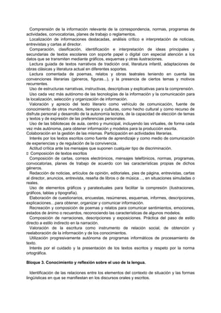 Comprensión de la información relevante de la correspondencia, normas, programas de
actividades, convocatorias, planes de trabajo o reglamentos.
Localización de informaciones destacadas, análisis crítico e interpretación de noticias,
entrevistas y cartas al director.
Comparación, clasificación, identificación e interpretación de ideas principales y
secundarias de textos escolares con soporte papel o digital con especial atención a los
datos que se transmiten mediante gráficos, esquemas y otras ilustraciones.
Lectura guiada de textos narrativos de tradición oral, literatura infantil, adaptaciones de
obras clásicas y literatura actual en diferentes soportes.
Lectura comentada de poemas, relatos y obras teatrales teniendo en cuenta las
convenciones literarias (géneros, figuras...), y la presencia de ciertos temas y motivos
recurrentes.
Uso de estructuras narrativas, instructivas, descriptivas y explicativas para la comprensión.
Uso cada vez más autónomo de las tecnologías de la información y la comunicación para
la localización, selección y organización de información.
Valoración y aprecio del texto literario como vehículo de comunicación, fuente de
conocimiento de otros mundos, tiempos y culturas, como hecho cultural y como recurso de
disfrute personal y desarrollo de la autonomía lectora, de la capacidad de elección de temas
y textos y de expresión de las preferencias personales.
Uso de las bibliotecas de aula, centro y municipal, incluyendo las virtuales, de forma cada
vez más autónoma, para obtener información y modelos para la producción escrita.
Colaboración en la gestión de las mismas. Participación en actividades literarias.
Interés por los textos escritos como fuente de aprendizaje y como medio de comunicación
de experiencias y de regulación de la convivencia.
Actitud crítica ante los mensajes que suponen cualquier tipo de discriminación.
􀁊Composición de textos escritos
Composición de cartas, correos electrónicos, mensajes telefónicos, normas, programas,
convocatorias, planes de trabajo de acuerdo con las características propias de dichos
géneros.
Redacción de noticias, artículos de opinión, editoriales, pies de página, entrevistas, cartas
al director, anuncios, entrevista, reseña de libros o de música…, en situaciones simuladas o
reales.
Uso de elementos gráficos y paratextuales para facilitar la compresión (ilustraciones,
gráficos, tablas y tipografía).
Elaboración de cuestionarios, encuestas, resúmenes, esquemas, informes, descripciones,
explicaciones…para obtener, organizar y comunicar información.
Recreación y composición de poemas y relatos para comunicar sentimientos, emociones,
estados de ánimo o recuerdos, reconociendo las características de algunos modelos.
Composición de narraciones, descripciones y exposiciones. Práctica del paso de estilo
directo a estilo indirecto en la narración.
Valoración de la escritura como instrumento de relación social, de obtención y
reelaboración de la información y de los conocimientos.
Utilización progresivamente autónoma de programas informáticos de procesamiento de
texto.
Interés por el cuidado y la presentación de los textos escritos y respeto por la norma
ortográfica.
Bloque 3. Conocimiento y reflexión sobre el uso de la lengua.
Identificación de las relaciones entre los elementos del contexto de situación y las formas
lingüísticas en que se manifiestan en los discursos orales y escritos.

 