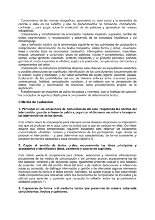 Conocimiento de las normas ortográficas, apreciando su valor social y la necesidad de
ceñirse a ellas en los escritos; y uso de procedimientos de derivación, comparación,
contraste…, para juzgar sobre la corrección de las palabras y generalizar las normas
ortográficas.
Comparación y transformación de enunciados mediante inserción, supresión, cambio de
orden, segmentación, y recomposición y desarrollo de los conceptos lingüísticos y del
metalenguaje.
Uso y definición intuitiva de la terminología siguiente en las actividades de producción e
interpretación: denominación de los textos trabajados; sílaba tónica y átona; enunciado:
frase y oración; tipos de enunciados: declarativo, interrogativo, exclamativo, imperativo;
enlaces: preposición y conjunción; grupo de palabras: núcleo y complementos; adjetivo;
tiempo verbal (pretérito indefinido, pretérito imperfecto y el pretérito perfecto); persona
gramatical; modo imperativo e infinitivo; sujeto y el predicado; complementos del nombre y
complementos del verbo.
Comparación de estructuras sintácticas diversas para observar su equivalencia semántica
o posibles alteraciones del significado. Identificación de los constituyentes fundamentales de
la oración, sujeto y predicado, y del papel semántico del sujeto (agente, paciente, causa).
Exploración de las posibilidades del uso de diversos enlaces entre oraciones (causa,
consecuencia, finalidad, contradicción, condición...) en relación con la composición de
textos. Inserción y coordinación de oraciones como procedimientos propios de la
explicación.
Transformación de oraciones de activa en pasiva y viceversa, con la finalidad de construir
los conceptos de agente y objeto para la comprensión de determinados textos.

Criterios de evaluación
1. Participar en las situaciones de comunicación del aula, respetando las normas del
intercambio: guardar el turno de palabra, organizar el discurso, escuchar e incorporar
las intervenciones de los demás.
Este criterio valora la competencia para intervenir en las diversas situaciones de intercambio
oral que se producen en el aula, como la actitud con la que se participa en ellas. Conviene
advertir que dichas competencias requieren capacidad para observar las situaciones
comunicativas –finalidad, número y características de los participantes, lugar donde se
produce el intercambio…- y para determinar sus características, de forma consciente, y
proceder de manera adecuada a cada contexto (objetivo1).
2. Captar el sentido de textos orales, reconociendo las ideas principales y
secundarias e identificando ideas, opiniones y valores no explícitos.
Este criterio valora la competencia para obtener, seleccionar y relacionar informaciones
procedentes de los medios de comunicación y del contexto escolar, especialmente las de
tipo espacial, temporal y de secuencia lógica. Igualmente pretende evaluar si son capaces
de aprender más allá del sentido literal del texto y de realizar deducciones e inferencias
sobre su contenido, de distinguir información y opinión y de interpretar algunos elementos
implícitos como la ironía o el doble sentido. Asimismo, se quiere evaluar si han desarrollado
cierta competencia para reflexionar sobre los mecanismos de comprensión de los textos y la
utilidad para aprender a aprender que comporta la reflexión sobre los procedimientos
utilizados (objetivo 1).
3. Expresarse de forma oral mediante textos que presenten de manera coherente
conocimientos, hechos y opiniones.

 