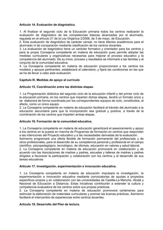 Artículo 14. Evaluación de diagnóstico.
1. Al finalizar el segundo ciclo de la Educación primaria todos los centros realizarán la
evaluación de diagnóstico de las competencias básicas alcanzadas por el alumnado,
regulada en el artículo 21 de la Ley Orgánica 2/2006, de 3 de mayo, de Educación.
2. Esta evaluación de diagnóstico de carácter censal, no tiene efectos académicos para el
alumnado ni de comparación mediante clasificación de los centros docentes.
3. La evaluación de diagnóstico tiene un carácter formativo y orientador para los centros y
para la propia Consejería competente en materia de educación pues permite adoptar las
medidas curriculares y organizativas necesarias para mejorar el proceso educativo y la
competencia del alumnado. De su inicio, proceso y resultados se informará a las familias y al
conjunto de la comunidad educativa.
4. La Consejería competente en materia de educación proporcionará a los centros los
modelos y apoyos pertinentes; establecerá el calendario; y fijará las condiciones en las que
se ha de llevar a cabo esta evaluación.
Capítulo III. Medidas de apoyo al currículo
Artículo 15. Coordinación entre las distintas etapas.
1. La Programación didáctica del segundo ciclo de la educación infantil y del primer ciclo de
la educación primaria, en los centros que impartan dichas etapas, tendrá un formato único y
se elaborará de forma coordinada por los correspondientes equipos de ciclo, constituidos, al
efecto, como un único equipo.
2. La Consejería competente en materia de educación facilitará el tránsito del alumnado a la
educación secundaria para que la incorporación sea gradual y positiva, a través de la
coordinación de los centros que imparten ambas etapas.
Artículo 16. Formación de la comunidad educativa.
1. La Consejería competente en materia de educación garantizará el asesoramiento y apoyo
a los centros en la puesta en marcha de Programas de formación en centros que respondan
a las intenciones del Proyecto educativo y a las necesidades derivadas de la evaluación.
Asimismo programará una oferta flexible de formación permanente del profesorado y de
otros profesionales, para el desarrollo de su competencia personal y profesional en el campo
científico, psicopedagógico, tecnológico, de idiomas, educación en valores y salud laboral.
2. La Consejería competente en materia de educación promoverá en colaboración y de
acuerdo con las Asociaciones de madres y padres, escuelas y talleres de madres y padres
dirigidos a favorecer la participación y colaboración con los centros y el desarrollo de sus
tareas educativas.
Artículo 17. Investigación, experimentación e innovación educativa.
1. La Consejería competente en materia de educación impulsará la investigación, la
experimentación e innovación educativa mediante convocatorias de ayudas a proyectos
específicos propios y en colaboración con las universidades de Castilla-La Mancha, Alcalá y
Nacional de Educación a Distancia. Estas iniciativas contribuirán a extender la cultura y
competencia evaluadora de los centros sobre sus propias prácticas.
2. La Consejería competente en materia de educación promoverá certámenes para
estimular la elaboración de materiales curriculares y premiar las buenas prácticas. Asimismo
facilitará el intercambio de experiencias entre centros docentes.
Artículo 18. Desarrollo del Plan de lectura.

 